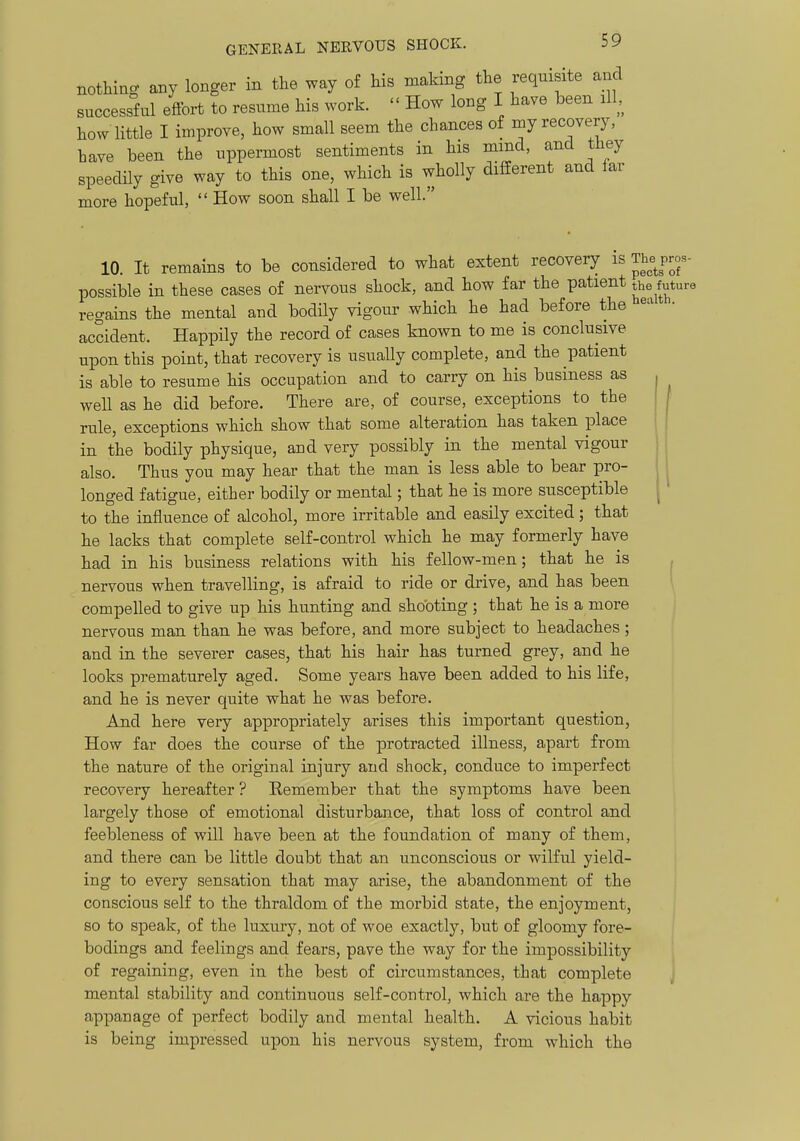 nothing any longer in the way of his making the reqnisite and successful effort to resume his work. How long I have been ill, how little I improve, how small seem the chances of my recovery, have been the uppermost sentiments in his mmcl, and they speedily give way to this one, which is wholly different and lar more hopeful, How soon shall I be well. 10. It remains to be considered to what extent recovery is The pros- possible in these cases of nervous shock, and how far the patient the future regains the mental and bodily vigour which he had before the • accident. Happily the record of cases known to me is conclusive upon this point, that recovery is usually complete, and the patient is able to resume his occupation and to carry on his business as well as he did before. There are, of course, exceptions to the rule, exceptions which show that some alteration has taken place in the bodily physique, and very possibly in the mental vigour also. Thus you may hear that the man is less able to bear pro- longed fatigue, either bodily or mental; that he is more susceptible to the influence of alcohol, more irritable and easily excited; that he lacks that complete self-control which he may formerly have had in his business relations with his fellow-men; that he is nervous when travelling, is afraid to ride or drive, and has been compelled to give up his hunting and shooting ; that he is a more nervous man than he was before, and more subject to headaches; and in the severer cases, that his hair has turned grey, and he looks prematurely aged. Some years have been added to his life, and he is never quite what he was before. And here very appropriately arises this important question. How far does the course of the protracted illness, apart from the nature of the original injury and shock, conduce to imperfect recovery hereafter ? Eemember that the symptoms have been largely those of emotional disturbance, that loss of control and feebleness of will have been at the foundation of many of them, and there can be little doubt that an unconscious or wilful yield- ing to every sensation that may arise, the abandonment of the conscious self to the thraldom of the morbid state, the enjoyment, so to speak, of the luxury, not of woe exactly, but of gloomy fore- bodings and feelings and fears, pave the way for the impossibility of regaining, even in the best of circumstances, that complete J mental stability and continuous self-control, which are the happy appanage of perfect bodily and mental health. A vicious habit is being impressed upon his nervous system, from which the