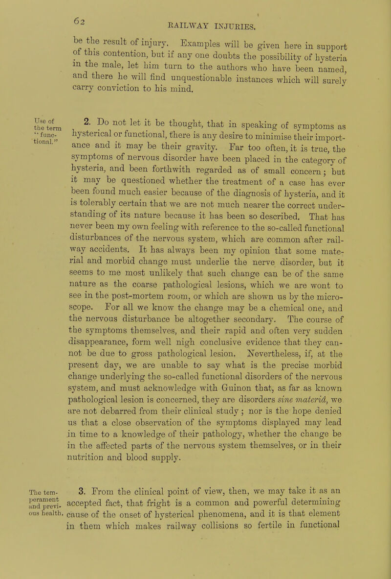 be the result of injuiy. Examples will be given here in support ot this contention, but if any one doubts the possibility of hysteria m the male, let him turn to the authors who have been named, and there he will find unquestionable instances which will surely carry conviction to his mind. Jbe term ^^ ^® thought, that in Speaking of symptoms as tionaT ^y^^®^^^^^ °^ functional, there is any desire to minimise their import- ance and it may be their gravity. Far too often, it is true, the symptoms of nervous disorder have been placed in the category of hysteria, and been forthwith regarded as of small concern; but it may be questioned whether the treatment of a case has ever been found much easier because of the diagnosis of hysteria, and it is tolerably certain that we are not much nearer the correct under- standing of its nature because it has been so described. That has never been my own feeling with reference to the so-called functional disturbances of the nervous system, which are common after rail- way accidents. It has always been my opinion that some mate- rial and morbid change must underlie the nerve disorder, but it seems to me most unlikely that such change can be of the same nature as the coarse pathological lesions, which we are wont to see in the post-mortem room, or which are shown us by the micro- scope. For all we know the change may be a chemical one, and the nervous disturbance be altogether secondary. The course of the symptoms themselves, and their rapid and often very sudden disappearance, form well nigh conclusive evidence that they can- not be due to gross pathological lesion. Nevertheless, if, at the present day, we are unable to say what is the precise morbid change underlying the so-called functional disorders of the nervous system, and must acknowledge with Guinon that, as far as known pathological lesion is concerned, they are disorders sine materid, we are not debarred from their clinical study ; nor is the hope denied us that a close observation of the symptoms displayed may lead in time to a knowledge of their pathology, whether the change be in the affected parts of the nervous system themselves, or in their nutrition and blood supply. The tern- 3. From the clinical point of view, then, we may take it as an und'previ- accepted fact, that fright is a common and powerful determining ous health, cause of the onset of hysterical phenomena, and it is that element in them which makes railway collisions so fertile in functional