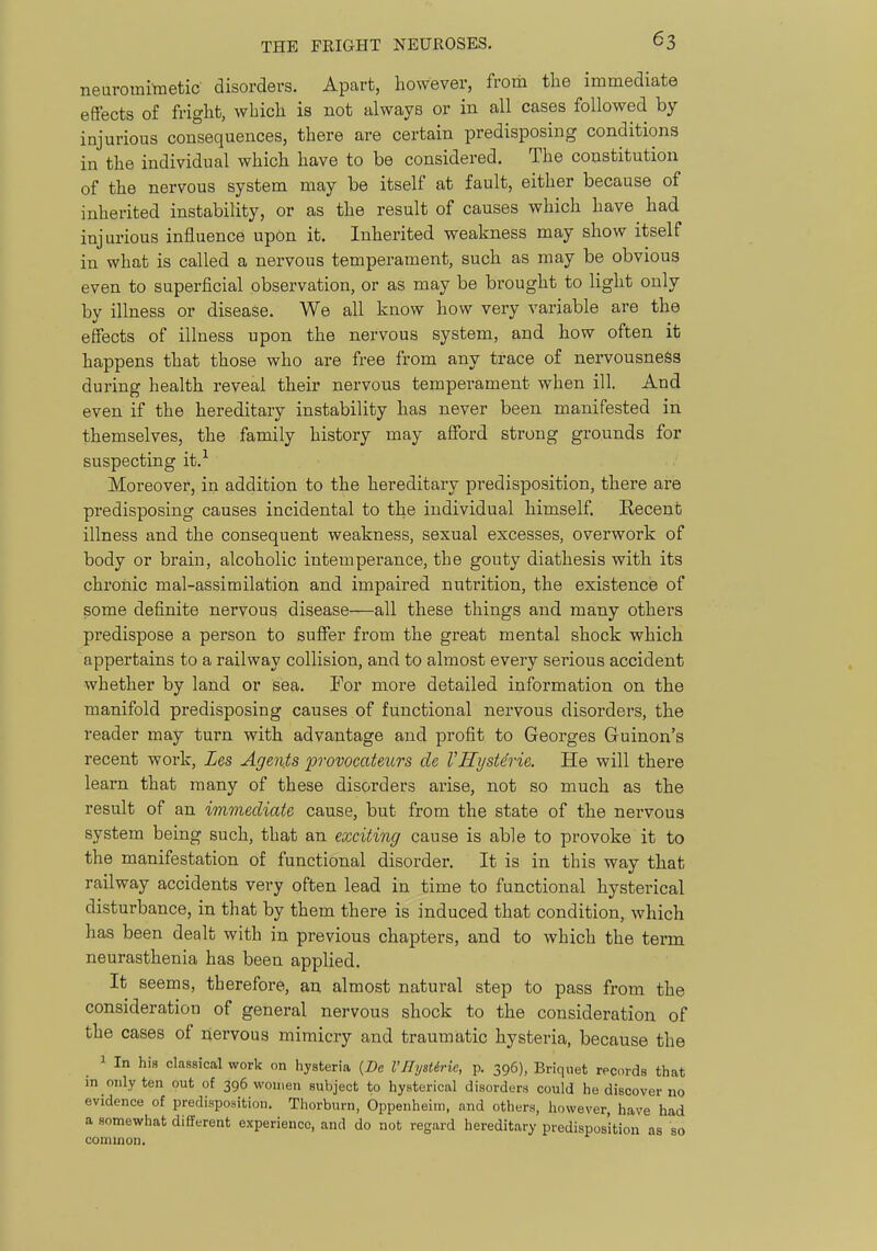 neuromimetic disorders. Apart, however, from the immediate effects of fright, which is not always or in all cases followed by injurious consequences, there are certain predisposing conditions in the individual which have to be considered. The constitution of the nervous system may be itself at fault, either because of inherited instability, or as the result of causes which have had injurious influence upon it. Inherited weakness may show itself in what is called a nervous temperament, such as may be obvious even to superficial observation, or as may be brought to light only by illness or disease. We all know how very variable are the effects of illness upon the nervous system, and how often it happens that those who are free from any trace of nervousness during health reveal their nervous temperament when ill. And even if the hereditary instability has never been manifested in themselves, the family history may afford strong grounds for suspecting it.'^ Moreover, in addition to the hereditary predisposition, there are predisposing causes incidental to the individual himself. Recent illness and the consequent weakness, sexual excesses, overwork of body or brain, alcoholic intemperance, the gouty diathesis with its chronic mal-assimilation and impaired nutrition, the existence of some definite nervous disease—all these things and many others predispose a person to suffer from the great mental shock which appertains to a railway collision, and to almost every serious accident whether by land or sea. For more detailed information on the manifold predisposing causes of functional nervous disorders, the reader may turn with advantage and profit to Georges Guinon's recent work, Zes Agents provocateurs de VHystdrie. He will there learn that many of these disorders arise, not so much as the result of an immediate cause, but from the state of the nervous system being such, that an exciting cause is able to provoke it to the manifestation of functional disorder. It is in this way that railway accidents very often lead in time to functional hysterical disturbance, in that by them there is induced that condition, which has been dealt with in previous chapters, and to which the term neurasthenia has been applied. It seems, therefore, an almost natural step to pass from the consideration of general nervous shock to the consideration of the cases of nervous mimicry and traumatic hysteria, because the 1 In his classical work on hysteria (De I'llystiric, p. 396), Briquet records that in only ten out of 396 women subject to hysterical disorders could he discover no evidence of predisposition. Thorburn, Oppenheim, and others, however, have had a somewhat different experience, and do not regard hereditary predisposition as so common.