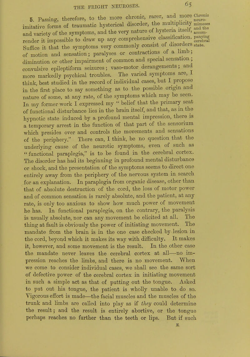 5. Passing, therefore, to the more chronic, rarer, and more Chronic imitative forms of traumatic hysterical disorder, the multiplicity ^^i^eses and variety of the symptoms, and the very nature of hysteria itselt, render it impossible to draw up any comprehensive classification, panymg Suffice it that the symptoms very commonly consist of disorders state, of motion and sensation; paralyses or contractions of a limb; diminution or other impairment of common and special sensation ; convulsive epileptiform seizures; vaso-motor derangements; and more markedly psychical troubles. The varied symptoms are, I think, best studied in the record of individual cases, but I propose in the first place to say something as to the possible origin and nature of some, at any rate, of the symptoms which may be seen. In my former work I expressed my  belief that the primary seat of functional disturbance lies in the brain itself, and that, as in the hypnotic state induced by a profound mental impression, there is a temporary arrest in the function of that part of the sensorium which presides over and controls the movements and sensations of the periphery. There can, I think, be no question that the underlying cause of the neurotic symptoms, even of such as functional paraplegia, is to be found in the cerebral cortex. The disorder has had its beginning in profound mental disturbance or shock, and the presentation of the symptoms seems to direct one entirely away from the periphery of the nervous system in search for an explanation. In paraplegia from organic disease, other than that of absolute destruction of the cord, the loss of motor power and of common sensaition is rarely absolute, and the patient, at any rate, is only too anxious to show how much power of movement he has. In functional paraplegia, on the contrary, the paralysis is usually absolute, nor can any movement be elicited at all. The thing at fault is obviously the power of initiating movement. The mandate from the brain is in the one case checked by lesion in the cord, beyond which it makes its way with difficulty. It makes it, however, and some movement is the result. In the other case the mandate never leaves the cerebral cortex at all—no im- pression reaches the limbs, and there is no movement. When we come to consider individual cases, we shall see the same sort of defective power of the cerebral cortex in initiating movement in such a simple act as that of putting out the tongue. Asked to put out his tongue, the patient is wholly unable to do so. Vigorous effort is made—the facial muscles and the muscles of the trunk and limbs are called into play as if they could determine the result; and the result is entirely abortive, or the tongue perhaps reaches no further than the teeth or lips. But if such