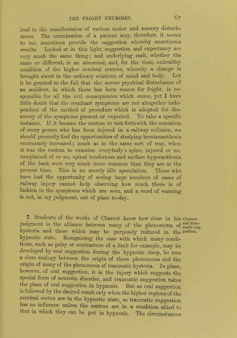 lead to the manifestation of various motor and sensory disturb- ances. The examination of a patient may, therefore, it seems to me, sometimes provide the suggestion whereby anaasthesia results. Looked at in this light, suggestion and expectancy are very much the same thing; and underlying each, whether th© same or different, is an abnormal, and, for the time, unhealthy condition of the higher cerebral centres, whereby a change is brought about in the ordinary relations of mind and body. Let it be granted to the full that the severe psychical disturbance of an accident, in which there has been reason for fright, is re- sponsible for all the evil consequences which ensue, yet I have little doubt that the resultant symptoms are not altogether inde- pendent of the method of procedure which is adopted for dis- covery of the symptoms present or expected. To take a specific instance. If it became the custom to test forthwith the sensation of every person who has been injured in a railway collision, we should presently find the opportunities of studying hemianaesthesia enormously increased; much as in the same sort of way, when it was the custom to examine everybody's spine, injured or no, complained of or no, spinal tenderness and surface hypera3Sthesia of the back were very much more common than they are at the present time. This is no merely idle speculation. Those who have had the opportunity of seeing large numbers of cases of railway injury cannot help observing how much there is of fashion in the symptoms which are seen, and a word of warning is not, in my judgment, out of place to-day. 7. Students of the works of Charcot know how close in his Charcot judgment is the alliance between many of the phenomena of ^tic'sug- hysteria and those which may be purposely induced in the gestion. hypnotic state. Recognising the ease with which many condi- tions, such as palsy or contracture of a limb for example, may be developed by oral suggestion during the hypnotic sleep, he sees a close analogy between the origin of those phenomena and the origin of many of the phenomena of traumatic hysteria. In place, however, of oral suggestion, it is the injury which suggests the special form of neurotic disorder, and traumatic suggestion takes the place of oral suggestion in hypnosis. But as oral suggestion is followed by the desired result only when the higher regions of the cerebral cortex are in the hypnotic state, so traumatic suggestion has no influence unless the centres are'in a condition allied to that in which they can be put in hypuosis. The circumstances