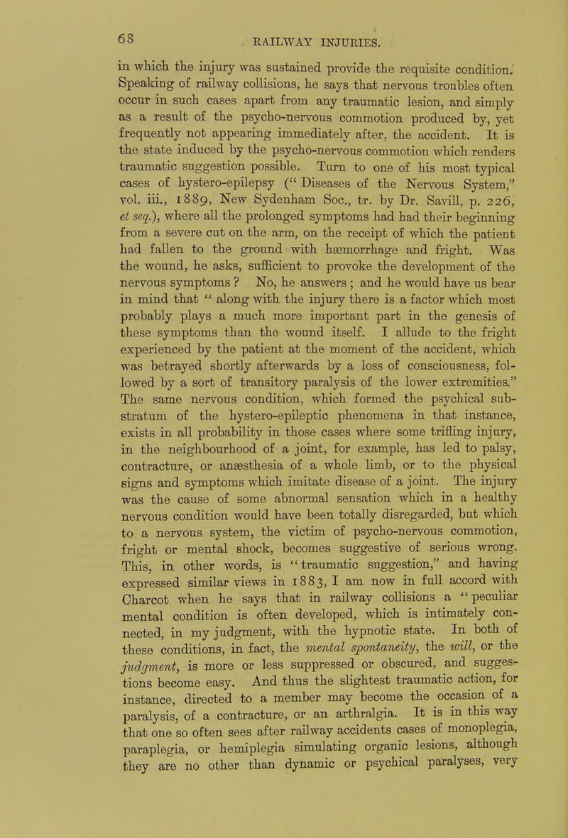 in wliicli the injury was sustained provide the requisite condition.' Speaking of railway collisions, he says that nervous troubles often occur in such cases apart from any traumatic lesion, and simply as a result of the psycho-nervous commotion produced by, yet frequently not appearing immediately after, the accident. It is the state induced by the psycho-nervous commotion which renders traumatic suggestion possible. Turn to one of his most typical cases of hystero-epilepsy ( Diseases of the Nervous System, vol. iii., 1889, New Sydenham Soc, tr. by Dr. Savill, p. 226, et seq.), where all the prolonged symptoms had had their begianing from a severe cut on the arm, on the receipt of which the patient had fallen to the ground with hsemorrhage and fright. Was the wound, he asks, sufficient to provoke the development of the nervous symptoms ? No, he answers ; and he would have us bear in mind that along with the injury there is a factor which most probably plays a much more important part in the genesis of these symptoms than the wound itself. I allude to the fright experienced by the patient at the moment of the accident, which was betrayed shortly afterwards by a loss of consciousness, fol- lowed by a sort of transitory paralysis of the lower extremities. The same nervous condition, which formed the psychical sub- stratum of the hystero-epileptic phenomena in that instance, exists in all probability in those cases where some trifling injury, in the neighbourhood of a joint, for example, has led to palsy, contracture, or anaesthesia of a whole limb, or to the physical signs and symptoms which imitate disease of a joint. The injury was the cause of some abnormal sensation which in a healthy nervous condition would have been totally disregarded, but which to a nervous system, the victim of psycho-nervous commotion, fright or mental shock, becomes suggestive of serious wrong. This, in other words, is traumatic suggestion, and having expressed similar views in 1883, I am now in full accord with Charcot when he says that in railway collisions a peculiar mental condition is often developed, which is intimately con- nected, in my judgment, with the hypnotic state. In both of these conditions, in fact, the mental spontaneitij, the ivill, or the judgment, is more or less suppressed or obscured, and sugges- tions become easy. And thus the slightest traumatic action, for instance, directed to a member may become the occasion of a paralysis, of a contracture, or an arthralgia. It is in this way that one so often sees after railway accidents cases of monoplegia, paraplegia, or hemiplegia simulating organic lesions, although they are no other than dynamic or psychical paralyses, very