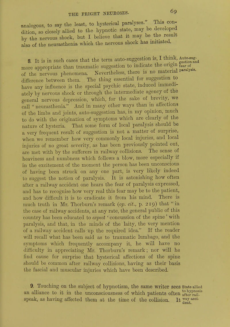 analogous, to say the least, to hysterical paralyses. This con- dition, so closely allied to the hypnotic state, may be developed by the nervous shock, but I believe that it may be the result also of the neurasthenia which the nervous shock has initiated. 8. It is in such cases that the term auto-suggestion is, I think, ^^^^^^^^ more appropriate than traumatic suggestion to indicate the origin fear of of the nervous phenomena. Nevertheless, there is no material P^''^ difference between them. The tiling essential for suggestion to have any influence is the special psychic state, induced immedi- ately by nervous shock or through the intermediate agency of the general nervous depression, which, for the sake of brevity,^ we call neurasthenia. And in many other ways than in affections of the bmbs and joints, auto-suggestion has, in my opinion, much to do with the origination of symptoms which are clearly of the nature of hysteria. That some form of local paralysis should^ be a very frequent result of suggestion is not a matter of surprise, when we remember how very commonly local injuries, and local injuries of no great severity, as has been previously pointed out, are met with by the sufferers in railway collisions. The sense of heaviness and numbness which follows a blow, more especially if in the excitement of the moment the person has been unconscious of having been struck on any one part, is very likely indeed to suggest the notion of paralysis. It is astonishing how often after a railway accident one hears the fear of paralysis expressed, and has to recognise how very real this fear may be to the patient, and how difficult it is to eradicate it from his mind. There is much truth in Mr. Thorburn's remark {op. cit., p. 219) that in the case of railway accidents, at any rate, the general public of this country has been educated to expect ' concussion of the spine ' with paralysis, and that, in the minds of the laity, the very mention of a railway accident calls up the required idea. If the reader will recall what has been said as to traumatic lumbago, and the symptoms which frequently accompany it, he will have no difficulty in appreciating Mr. Thorburn's remark; nor will he find cause for surprise that hysterical affections of the spine should be common after railway collisions, having as their basis the fascial and muscular injuries which have been described. 9. Touching on the subject of hypnotism, the same writer sees state allied an alliance to it in the unconsciousness of which patients often aftor raiT^ speak, as having affected them at the time of the collision. It Y'^y dent.