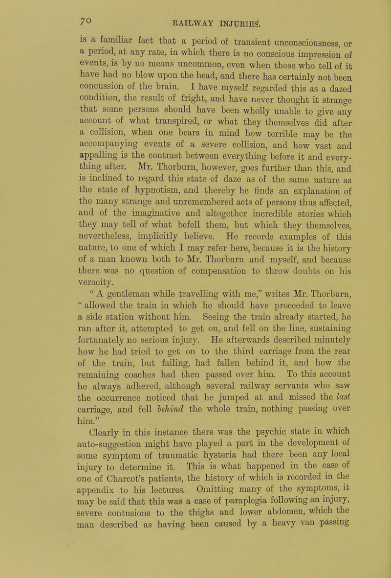 IS a familiar fact that a period of transient unconsciousness, or a period, at any rate, in which there is no conscious impression of events, is by no means uncommon, even when those who tell of it have had no blow upon the head, and there has certainly not been concussion of the brain. I have myself regarded this as a dazed condition, the result of fright, and have never thought it strange that some persons should have been whoUy imable to give any account of what transpired, or what they themselves did after a collision, when one bears in mind how terrible may be the accompanying events of a severe collision, and how vast and appalling is the contrast between everything before it and every- thing after. Mr. Thorburn, however, goes further than this, and is incKned to regard this state of daze as of the same nature as the state of hypnotism, and thereby he finds an explanation of the many strange and unremembered acts of persons thus affected, and of the imaginative and altogether incredible stories which they may tell of what befell them, but which they themselves, nevertheless, implicitly believe. He records examples of this nature, to one of which I may refer here, because it is the history of a man known both to Mr. Thorburn and myself, and because there was no question of compensation to throw doubts on his veracity. A gentleman while travelling with me, writes Mr. Thorburn, allowed the train in which he should have proceeded to leave a side station without him. Seeing the train already started, he ran after it, attempted to get on, and fell on the line, sustaining fortunately no serious injury. He afterwards described minutely how he had tried to get on to the third carriage from the rear of the train, but failing, had fallen behind it, and how the remaining coaches had then passed over him. To this account he always adhered, although several railway servants who saw the occurrence noticed that he jumped at and missed the last carriage, and fell behind the whole train, nothing passing over him. Clearly in this instance there was the psychic state in which auto-suggestion might have played a part in the development of some symptom of traumatic hysteria had there been any local injury to determine it. This is what happened in the case of one of Charcot's patients, the history of which is recorded in the appendix to his lectures. Omitting many of the symptoms, it may be said that this was a case of paraplegia following an injury, severe contusions to the thighs and lower abdomen, which the man described as having been caused by a heavy van passing