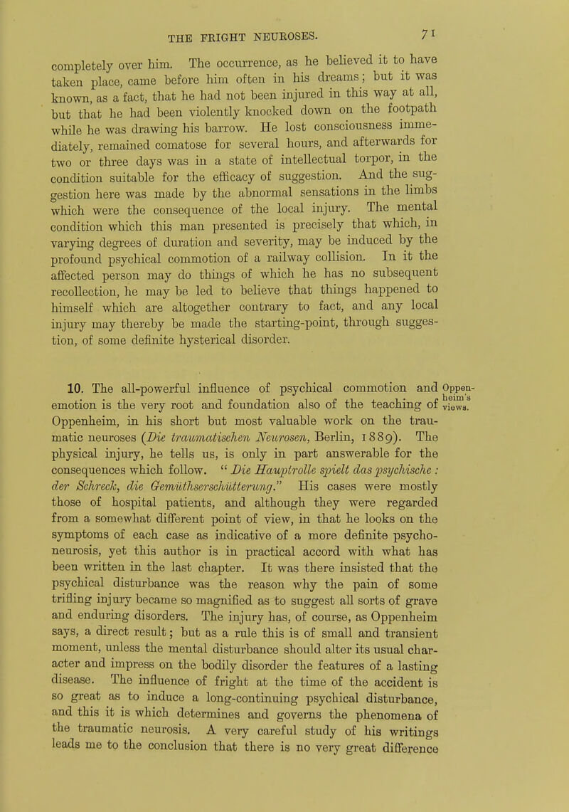 completely over him. The occurrence, as he believed it to have taken place, came before him often in his dreams; but it was known, as a fact, that he had not been injured in this way at all, but that he had been violently knocked down on the footpath while he was drawing his barrow. He lost consciousness imme- diately, remained comatose for several hours, and afterwards for two or three days was in a state of intellectual torpor, in the condition suitable for the efficacy of suggestion. And the sug- gestion here was made by the abnormal sensations in the limbs which were the consequence of the local injury. The mental condition which this man presented is precisely that which, in varying degrees of duration and severity, may be induced by the profound psychical commotion of a railway collision. In it the affected person may do things of which he has no subsequent recollection, he may be led to believe that things happened to himself which are altogether contrary to fact, and any local injury may thereby be made the starting-point, through sugges- tion, of some definite hysterical disorder. 10. The all-powerful influence o£ psychical commotion and Oppen- emotion is the very root and foundation also of the teaching of views. Oppenheim, in his short but most valuable work on the trau- matic neuroses {Die trauviatischen Neurosen, Berlin, 1889). The physical injury, he tells us, is only in part answerable for the consequences which follow. Die HaupirolU spielt das psycMsche : der Schi'ecJc, die Gemuthserschiltterung. His cases were mostly those of hospital patients, and although they were regarded from a somewhat different point of view, in that he looks on the symptoms of each case as indicative of a more definite psycho- neurosis, yet this author is in practical accord with what has been written in the last chapter. It was there insisted that the psychical disturbance was the reason why the pain of some trifling injury became so magnified as to suggest all sorts of grave and enduring disorders. The injury has, of course, as Oppenheim says, a direct result; but as a rule this is of small and transient moment, unless the mental disturbance should alter its usual char- acter and impress on the bodily disorder the features of a lasting disease. The influence of fright at the time of the accident is so great as to induce a long-continuing psychical disturbance, and this it is which determines and governs the phenomena of the traumatic neurosis. A very careful study of his writings leads me to the conclusion that there is no very great difference