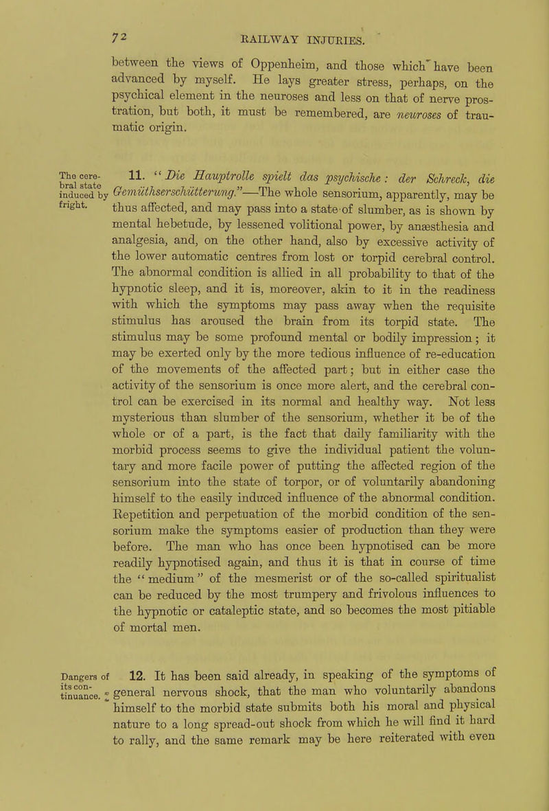 between the views of Oppenheim, and those whicli''have been advanced by myself. He lays greater stress, perhaps, on the psychical element in the neuroses and less on that of nerve pros- tration, but both, it must be remembered, are neuroses of trau- matic origin. brai state  HauptrolU spiclt das psychische : der SchrecJc, die induced by Gemuthserschiitterung—The whole sensorium, apparently, may be fnght. jjjius affected, and may pass into a state of slumber, as is shown by mental hebetude, by lessened volitional power, by angesthesia and analgesia, and, on the other hand, also by excessive activity of the lower automatic centres from lost or torpid cerebral control. The abnormal condition is allied in all probability to that of the hypnotic sleep, and it is, moreover, akin to it in the readiness with which the symptoms may pass away when the requisite stimulus has aroused the brain from its torpid state. The stimulus may be some profound mental or bodily impression; it may be exerted only by the more tedious iafluence of re-education of the movements of the affected part; but in either case the activity of the sensorium is once more alert, and the cerebral con- trol can be exercised in its normal and healthy way. Not less mysterious than slumber of the sensorium, whether it be of the whole or of a part, is the fact that daUy familiarity with the morbid process seems to give the individual patient the volun- tary and more facile power of putting the affected region of the sensorium into the state of torpor, or of voluntarily abandoning himself to the easily induced influence of the abnormal condition. Repetition and perpetuation of the morbid condition of the sen- sorium make the symptoms easier of production than they were before. The man who has once been hypnotised can be more readily hypnotised again, and thus it is that in course of time the medium of the mesmerist or of the so-called spiritualist can be reduced by the most trumpery and frivolous influences to the hypnotic or cataleptic state, and so becomes the most pitiable of mortal men. Dangers of 12. It has been said already, in speaking of the symptoms of tinuanoe. I general nervous shock, that the man who voluntarily abandons  himself to the morbid state submits both his moral and physical nature to a long spread-out shock from which he will find it hard to rally, and the same remark may be here reiterated with even