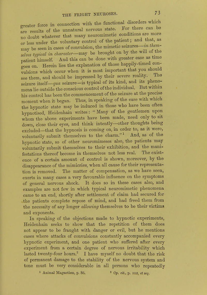 greater force in connection with the functional disorders which fre results of the unnatural nervous state. For there can be no doubt whatever that many neuromimetic conditions are more or less under the voluntary control of the patient; and that, as may be seen in cases of convulsion, the mimetic seizures—them- selves typical in character—m^j be brought on by the will of the patient himself. And this can be done with greater ease as time goes on. Herein lies the explanation of those happUy-timed con- vulsions which occur when it is most important that you should see them, and should be impressed by their severe reality. The seizure itself—gwa seizure-is typical of its kind, and its pheno- mena lie outside the conscious control of the individual. But withm his control has been the commencement of the seizure at the precise moment when it began. Thus, in speaking of the ease with which the hypnotic state may be induced in those who have been often hypnotised, Heidenhain writes: Many of the gentlemen upon whom the above experiments have been made, need only to sit down, close their eyes, and think intently—other thoughts being excluded—that the hypnosis is coming on, in order to, as it were, voluntarily submit themselves to the charm. ^ And, as of the hypnotic state, so of other neuromimeses also, the patients may voluntarily submit themselves to their exhibition, and the mani- festations thereof become in themselves not less real. The exist- ence of a certain amount of control is shown, moreover, by the disappearance of the mimicries, when all cause for their representa- tion is removed. The matter of compensation, as we have seen, exerts in many cases a very favourable influence on the symptoms of general nervous shock. It does so in these cases also, and examples are not few in which typical neuromimetic phenomena came to an end, shortly after settlement of claim had secured for .the patients complete repose of mind, and had freed them from the necessity of any longer allowing themselves to be their victims and exponents. In speaking of the objections made to hypnotic experiments, Heidenhain seeks to show that the repetition of them does not appear to be fraught with danger or evil, but he mentions cases where attacks of convulsions constantly accompanied every hypnotic experiment, and one patient who suffered after every experiment from a certain degree of nervous irritability which lasted twenty-four hours.^ I have myself no doubt that the risk of permanent damage to the stability of the nervous system and tone must be very considerable in all persons who repeatedly 1 Animal Magnetism, p. 86. * Op. cit,, p. I02, et seq.