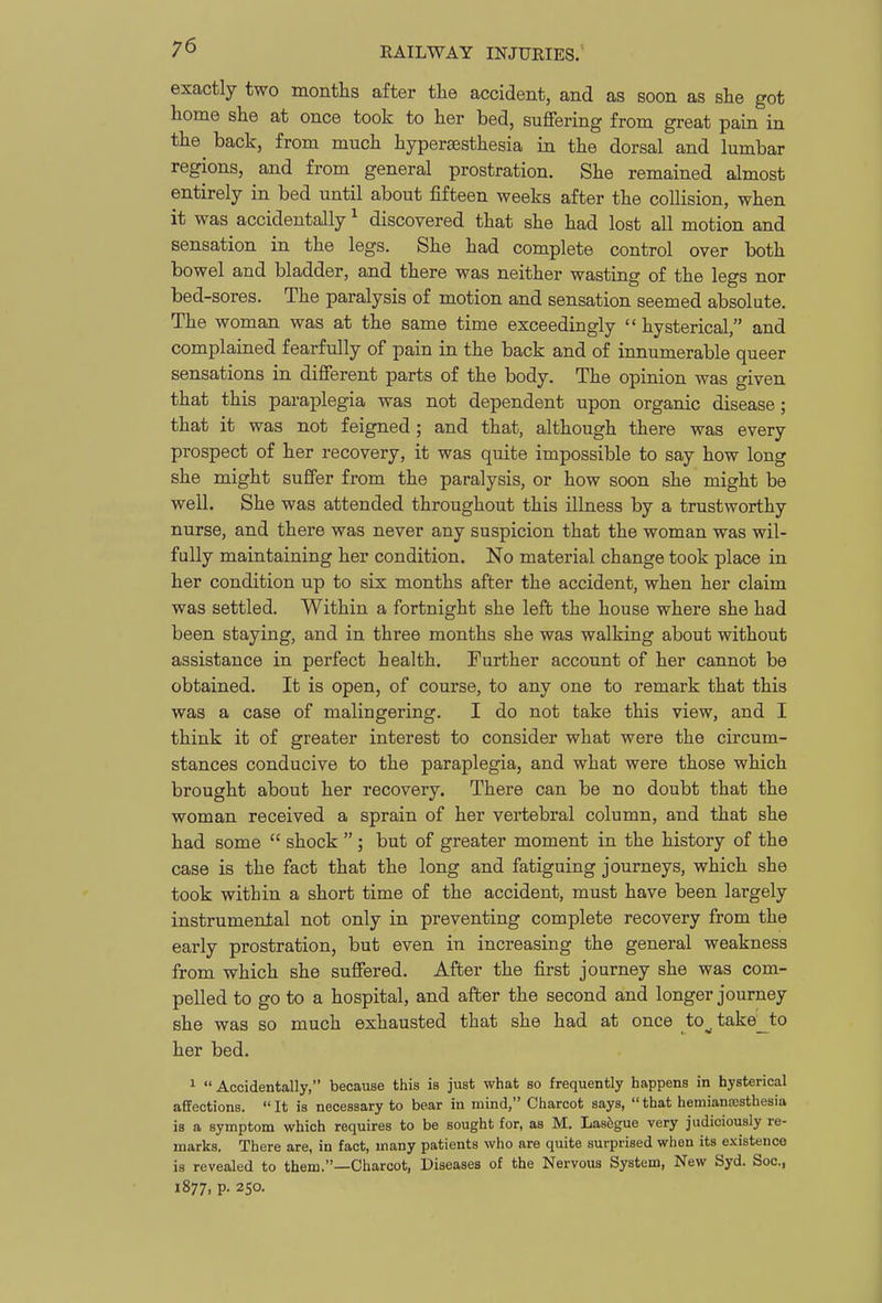 exactly two months after the accident, and as soon as she got home she at once took to her bed, suffering from great pain in the^ back, from much hyperaesthesia in the dorsal and lumbar regions, and from general prostration. She remained almost entirely in bed until about fifteen weeks after the collision, when it was accidentally ^ discovered that she had lost all motion and sensation in the legs. She had complete control over both bowel and bladder, and there was neither wasting of the legs nor bed-sores. The paralysis of motion and sensation seemed absolute. The woman was at the same time exceedingly hysterical, and complained fearfully of pain in the back and of innumerable queer sensations in different parts of the body. The opinion was given that this paraplegia was not dependent upon organic disease; that it was not feigned; and that, although there was every prospect of her recovery, it was quite impossible to say how long she might suffer from the paralysis, or how soon she might be well. She was attended throughout this illness by a trustworthy nurse, and there was never any suspicion that the woman was wil- fully maintaining her condition. No material change took place in her condition up to six months after the accident, when her claim was settled. Within a fortnight she left the house where she had been staying, and in three months she was walking about without assistance in perfect health. Further account of her cannot be obtained. It is open, of course, to any one to remark that this was a case of malingering. I do not take this view, and I think it of greater interest to consider what were the circum- stances conducive to the paraplegia, and what were those which brought about her recovery. There can be no doubt that the woman received a sprain of her vertebral column, and that she had some shock ; but of greater moment in the history of the case is the fact that the long and fatiguing journeys, which she took within a short time of the accident, must have been largely instrumental not only in preventing complete recovery from the early prostration, but even in increasing the general weakness from which she suffered. After the first journey she was com- pelled to go to a hospital, and after the second and longer journey she was so much exhausted that she had at once to^ take_to her bed. 1 Accidentally, because this is just what so frequently happens in hysterical affections. It is necessary to bear in mind, Charcot says, that hemianajsthesia is a symptom which requires to be sought for, as M. Lasegue very judiciously re- marks. There are, in fact, many patients who are quite surprised when its existence is revealed to them.—Charcot, Diseases of the Nervous System, New Syd. Soc, 1877, p. 250.