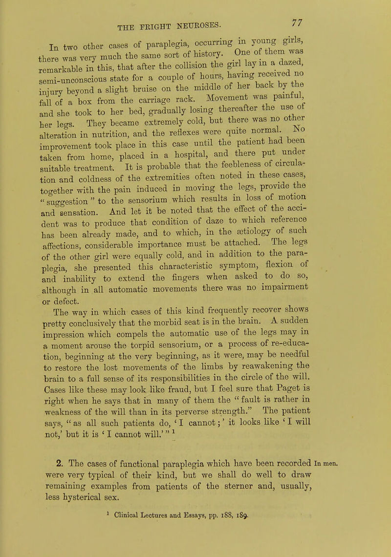 In two other cases of paraplegia, occurring in young girls there was very much the same sort of history. One of them was remlrkable i/this, that after the collision the girl lay xn a dazed semi-unconscious state for a couple of hours, ^/^^ ^^^T^^^^^^ Zry beyond a slight bruise on the middle of her back by the fall of a box from the carriage rack. Movement was painful and she took to her bed, gradually losing thereafter the use ot her legs. They became extremely cold, but there was no other alteration in nutrition, and the reflexes were quite normal JNo improvement took place in this case until the patient had been taken from home, placed in a hospital, and there put under suitable treatment. It is probable that the feebleness of circula- tion and coldness of the extremities often noted in these cases, tocrether with the pain induced in moving the legs, provide the « suggestion  to the sensorium which results in loss of motion and sensation. And let it be noted that the efi^ect of the acci- dent was to produce that condition of daze to which reference has been abeady made, and to which, in the aetiology of such afi'ections, considerable importance must be attached. The legs of the other girl were equally cold, and in addition to the para- plegia, she presented this characteristic symptom, flexion of and inability to extend the fingers when asked to do so, although in all automatic movements there was no impairment or defect. The way in which cases of this kind frequently recover shows pretty conclusively that the morbid seat is in the brain. A sudden impression which compels the automatic use of the legs may m a moment arouse the torpid sensorium, or a process of re-educa- tion, beginning at the very beginning, as it were, may be needful to restore the lost movements of the limbs by reawakening the brain to a full sense of its responsibilities in the circle of the will. Cases like these may look like fraud, but I feel sure that Paget is right when he says that in many of them the  fault is rather in weakness of the will than in its perverse strength. The patient says,  as all such patients do, ' I cannot;' it looks like ' I will not/ but it is ' I cannot will.' 2. The cases of functional paraplegia which have been recorded In were very typical of their kind, but we shall do well to draw remaining examples from patients of the sterner and, usually, less hysterical sex. Clinical Lectures and Esaays, pp. i88, 189.