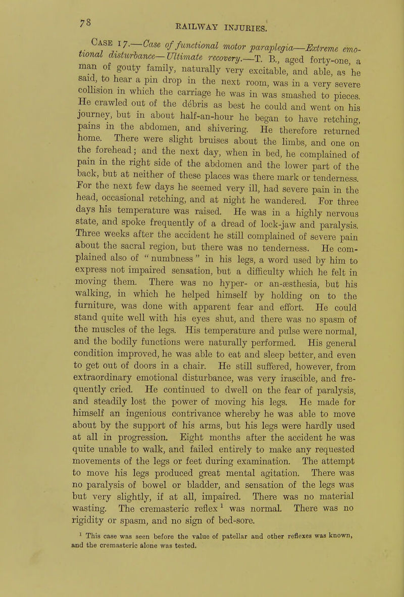 Case ly.—Case of functional motor paraplegia^Extreme emo- tional distiir-bancG-Ultwiate recovery.~T. B., aged forty-one a man of gouty fauuly, natiiraUy very excitable, and able, as he said, to hear a pm drop in the next room, was in a very severe coUision m which the carriage he was in was smashed to pieces. He crawled out of the ddbris as best he could and went on his journey, but m about half-an-hour he began to have retching pams in the abdomen, and shivering. He therefore returned home. There were sHght bruises about the limbs, and one on the forehead; and the next day, when in bed, he complained of pain m the right side of the abdomen and the lower part of the back, but at neither of these places was there mark or tenderness. For the next few days he seemed very ill, had severe pain in the head, occasional retching, and at night he wandered. For three days his temperature was raised. He was in a highly nervous state, and spoke frequently of a dread of lock-jaw and paralysis. Three weeks after the accident he stiU complained of severe pain about the sacral region, but there was no tenderness. He com- plained also of numbness in his legs, a word used by him to express not impaired sensation, but a difficulty which he felt in moving them. There was no hyper- or an-sesthesia, but his walking, in which he helped himself by holding on to the furniture, was done with apparent fear and effort. He could stand quite well with his eyes shut, and there was no spasm of the muscles of the legs. His temperature and pulse were normal, and the bodily functions were naturally performed. His general condition improved, he was able to eat and sleep better, and even to get out of doors in a chair. He still suffered, however, from extraordinary emotional disturbance, was very irascible, and fre- quently cried. He continued to dwell on the fear of paralysis, and steadily lost the power of moving his legs. He made for himself an ingenious contrivance whereby he was able to move about by the support of his arms, but his legs were hardly used at all in progression. Eight months after the accident he was quite unable to walk, and failed entirely to make any requested movements of the legs or feet during examination. The attempt to move his legs produced great mental agitation. There was no paralysis of bowel or bladder, and sensation of the legs was but very slightly, if at all, impaired. There was no material wasting. The ■cremasteric reflex was normal. There was no rigidity or spasm, and no sign of bed-sore. ^ This case was seen before the value of patellar and other reflexes was known, and the cremasteric alone was tested.