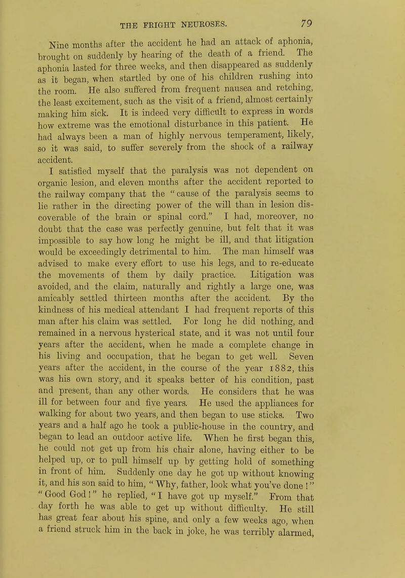 Nine months after the accident he had an attack of aphonia, brought on suddenly by hearing of the death of a friend. The aphonia lasted for three weeks, and then disappeared as suddenly as it began, when startled by one of his children rushing into the room. He also suffered from frequent nausea and retching, the least excitement, such as the visit of a friend, almost certainly making him sick. It is indeed very difficult to express in words how extreme was the emotional disturbance in this patient. He had always been a man of highly nervous temperament, likely, so it was said, to suffer severely from the shock of a railway accident. I satisfied myself that the paralysis was not dependent on organic lesion, and eleven months after the accident reported to the railway company that the cause of the paralysis seems to lie rather in the directing power of the will than in lesion dis- coverable of the brain or spinal cord. I had, moreover, no doubt that the case was perfectly genuine, but felt that it was impossible to say how long he might be ill, and that litigation would be exceedingly detrimental to him. The man himself was advised to make every effort to use his legs, and to re-educate the movements of them by daily practice. Litigation was avoided, and the claim, naturally and rightly a large one, was amicably settled thirteen months after the accident. By the kindness of his medical attendant I had frequent reports of this man after his claim was settled. For long he did nothing, and remained in a nervous hysterical state, and it was not until four years after the accident, when he made a complete change in his living and occupation, that he began to get well. Seven years after the accident, in the course of the year 1882, this was his own story, and it speaks better of his condition, past and present, than any other words. He considers that he was ill for between four and five years. He used the appliances for walkmg for about two years, and then began to use sticks. Two years and a half ago he took a public-house in the country, and began to lead an outdoor active life. When he first began this, he could not get up from his chair alone, having either to be helped up, or to pull himself up by getting hold of something in front of him. Suddenly one day he got up without knowing it, and his son said to him, Why, father, look what you've done ! Good God ! he replied, I have got up myself. From that day forth he was able to get up without difficulty. He still has great fear about his spine, and only a few weeks ago, when a friend struck him in the back in joke, he was terribly alarmed,