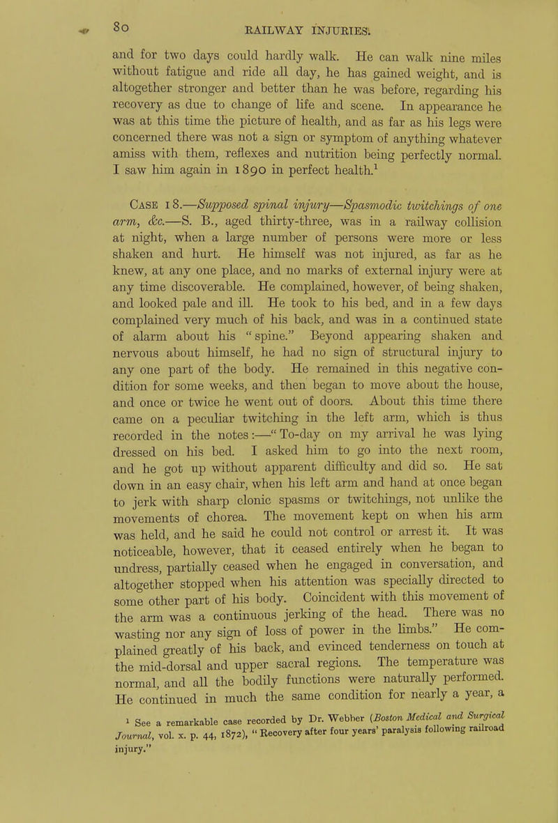 and for two days could hardly walk. He can walk nine miles without fatigue and ride all day, he has gained weight, and is altogether stronger and better than he was before, regarding his recovery as due to change of Kfe and scene. In appearance he was at this time the picture of health, and as far as his legs were concerned there was not a sign or symptom of anything whatever amiss with them, reflexes and nutrition being perfectly normal. I saw him again in 1890 in perfect health.^ Case I 8.—Supposed spinal injury—Spasmodic twitchings of one arm, &c.—S. B., aged thirty-three, was in a railway collision at night, when a large number of persons were more or less shaken and hurt. He himself was not injured, as far as he knew, at any one place, and no marks of external injury were at any time discoverable. He complained, however, of being shaken, and looked pale and ill. He took to his bed, and in a few days complained very much of his back, and was in a continued state of alarm about his spine. Beyond appearing shaken and nervous about himself, he had no sign of structural injury to any one part of the body. He remained in this negative con- dition for some weeks, and then began to move about the house, and once or twice he went out of doors. About this time there came on a peculiar twitching in the left arm, which is thus recorded in the notes:—To-day on my arrival he was lying dressed on his bed. I asked him to go into the next room, and he got up without apparent difficulty and did so. He sat down in an easy chair, when his left arm and hand at once began to jerk with sharp clonic spasms or twitchings, not unlilce the movements of chorea. The movement kept on when his arm was held, and he said he could not control or arrest it. It was noticeable, however, that it ceased entirely when he began to undress, partially ceased when he engaged in conversation, and altogether stopped when his attention was specially directed to some other part of his body. Coincident with this movement of the arm was a continuous jerking of the head. There was no wasting nor any sign of loss of power in the Hmbs. He com- plained greatly of his back, and evinced tenderness on touch at the mid-dorsal and upper sacral regions. The temperature was normal, and all the bodily functions were naturaUy performed. He continued in much the same condition for nearly a year, a 1 See a remarkable case recorded by Dr. Webber {Boston Medical and Surgical Journal, vol. x. p. 44, 1^7A Recovery after four years' paralysis followmg railroad injury.