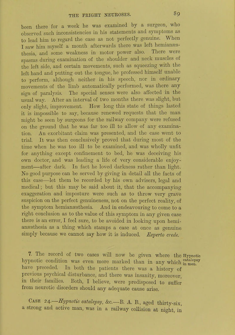 been there for a week he was examined by a surgeon, who observed such inconsistencies in his statements and symptoms as to lead him to regard the case as not perfectly genuine. When I saw him myself a month afterwards there was left hemianses- thesia, and some weakness in motor power also. There were spasms during examination of the shoulder and neck muscles of the left side, and certain movements, such as squeezing with the left hand and putting out the tongue, he professed himself unable to perform, although neither in his speech, nor in ordinary movements of the limb automatically performed, was there any sign of paralysis. The special senses were also affected in the usual way. After an interval of two months there was slight, but only slight, improvement. How long this state of things lasted it is impossible to say, because renewed requests that the man might be seen by surgeons for the railway company were refused on the ground that he was far too ill to allow of any examina- tion. An exorbitant claim was presented, and the case went to trial. It was then conclusively proved that during most of the time when he was too ill to be examined, and was wholly unfit for anything except confinement to bed, he was deceiving his own doctor, and was leading a life of very considerable enjoy- ment—after dark. In fact he loved darkness rather than light. 'No good purpose can be served by giving in detail all the facts of this case—let them be recorded by his own advisers, legal and medical; but this may be said about it, that the accompanying exaggeration and imposture were such as to throw very grave suspicion on the perfect genuineness, not on the perfect reality, of the symptom hemiansesthesia. And in endeavouring to come to a right conclusion as to the value of this symptom in any given case there is an error, I feel sure, to be avoided in looking upon hemi- anaesthesia as a thing which stamps a case at once as genuine simply because we cannot say how it is induced. Experto crede. 7. The record of two cases will now be given where the Hypnotic hypnotic condition was even more marked than in any which in meT^ have preceded. In both the patients there was a history of previous psychical disturbance, and there was insanity, moreover, in their famihes. Both, I believe, were predisposed to suffer from neurotic disorders should any adequate cause arise. Case 24.—Eijpnotic catalepsy, &c.—B. A. B., aged thirty-si) a strong and active man, was in a railway collision at night, i
