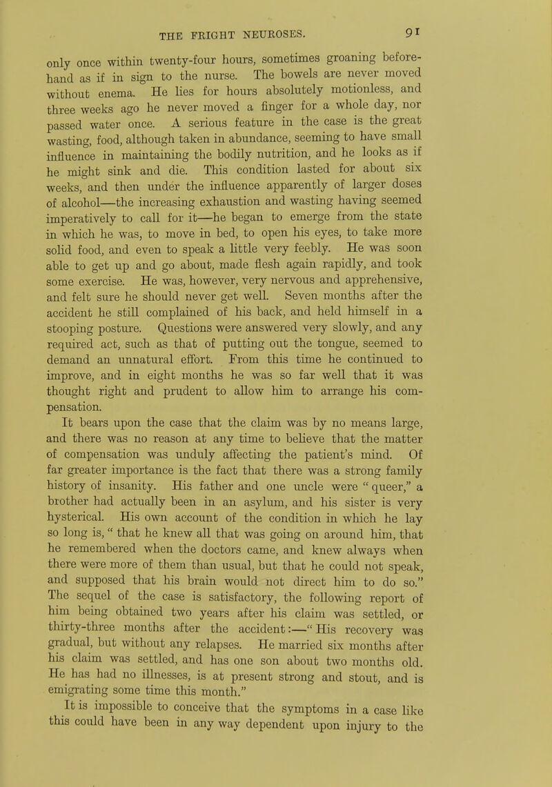 only once within twenty-four hours, sometimes groaning before- hand as if in sign to the nurse. The bowels are never moved without enema. He lies for hours absolutely motionless, and three weeks ago he never moved a finger for a whole day, nor passed water once. A serious feature in the case is the great wasting, food, although taken in abundance, seeming to have small influence in maintaining the bodily nutrition, and he looks as if he might sink and die. This condition lasted for about six weeks, and then under the influence apparently of larger doses of alcohol—the increasing exhaustion and wasting having seemed imperatively to call for it—he began to emerge from the state in which he was, to move in bed, to open his eyes, to take more sohd food, and even to speak a little very feebly. He was soon able to get up and go about, made flesh again rapidly, and took some exercise. He was, however, very nervous and apprehensive, and felt sure he should never get well. Seven months after the accident he still complained of his back, and held himself in a stooping posture. Questions were answered very slowly, and any required act, such as that of putting out the tongue, seemed to demand an unnatural effort. From this time he continued to improve, and in eight months he was so far well that it was thought right and prudent to allow him to arrange his com- pensation. It bears upon the case that the claim was by no means large, and there was no reason at any time to believe that the matter of compensation was unduly affecting the patient's mind. Of far greater importance is the fact that there was a strong family history of insanity. His father and one imcle were  queer, a brother had actually been in an asylum, and his sister is very hysterical. His own account of the condition in which he lay so long is, that he knew all that was going on around him, that he remembered when the doctors came, and knew always when there were more of them than usual, but that he could not speak, and supposed that his brain would not direct him to do so. The sequel of the case is satisfactory, the following report of him being obtained two years after his claim was settled, or thirty-three months after the accident:—His recovery was gradual, but without any relapses. He married six months after his claim was settled, and has one son about two months old. He has had no illnesses, is at present strong and stout, and is emigrating some time this month. It is impossible to conceive that the symptoms in a case like this could have been in any way dependent upon injury to the