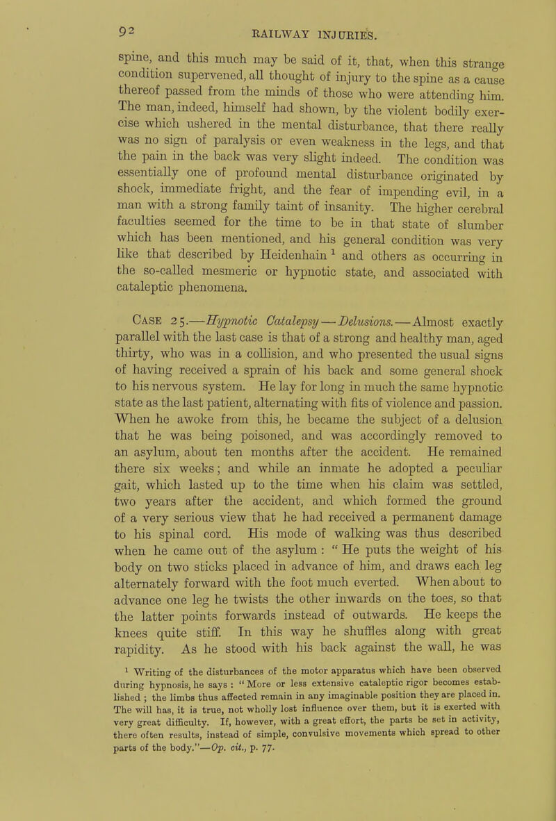 spine, and this much may be said of it, that, when this strange condition supervened, aU thought of injury to the spine as a cause thereof passed from the minds of those who were attending him. The man, indeed, himself had shown, by the violent bodily exer- cise which ushered in the mental disturbance, that there reaUy was no sign of paralysis or even weakness in the legs, and that the pain in the back was very slight indeed. The condition was essentially one of profound mental disturbance originated by shock, immediate fright, and the fear of impending evil, in a man with a strong family taint of insanity. The higher cerebral faculties seemed for the time to be in that state of slumber which has been mentioned, and his general condition was very like that described by Heidenhain ^ and others as occurring in the so-called mesmeric or hypnotic state, and associated with cataleptic phenomena. Case 25.—Hypnotic Catalepsy—Delusions.—Almost exactly parallel with the last case is that of a strong and healthy man, aged thirty, who was in a collision, and who presented the usual signs of having received a sprain of liis back and some general shock to his nervous system. He lay for long in much the same hypnotic state as the last patient, alternating with fits of violence and passion. When he awoke from this, he became the subject of a delusion that he was being poisoned, and was accordingly removed to an asylum, about ten months after the accident. He remained there six weeks; and wliile an inmate he adopted a peculiar gait, which lasted up to the time when his claim was settled, two years after the accident, and which formed the ground of a very serious view that he had received a permanent damage to his spinal cord. His mode of walking was thus described when he came out of the asylum :  He puts the weight of his body on two sticks placed in advance of him, and draws each leg alternately forward with the foot much everted. When about to advance one leg he twists the other inwards on the toes, so that the latter points forwards instead of outwards. He keeps the knees quite stiff. In this way he shuffles along with great rapidity. As he stood with his back against the wall, he was ^ Writing of the disturbances of the motor apparatus which have been observed during hypnosis, he says :  More or less extensive cataleptic rigor becomes estab- lished ; the limbs thus affected remain in any imaginable position they are placed in. The will has, it is true, not wholly lost influence over them, but it is exerted with very great difficulty. If, however, with a great effort, the parts be set in activity, there often results, instead of simple, convulsive movements which spread to other parts of the body.—Op. cit., p. 77.
