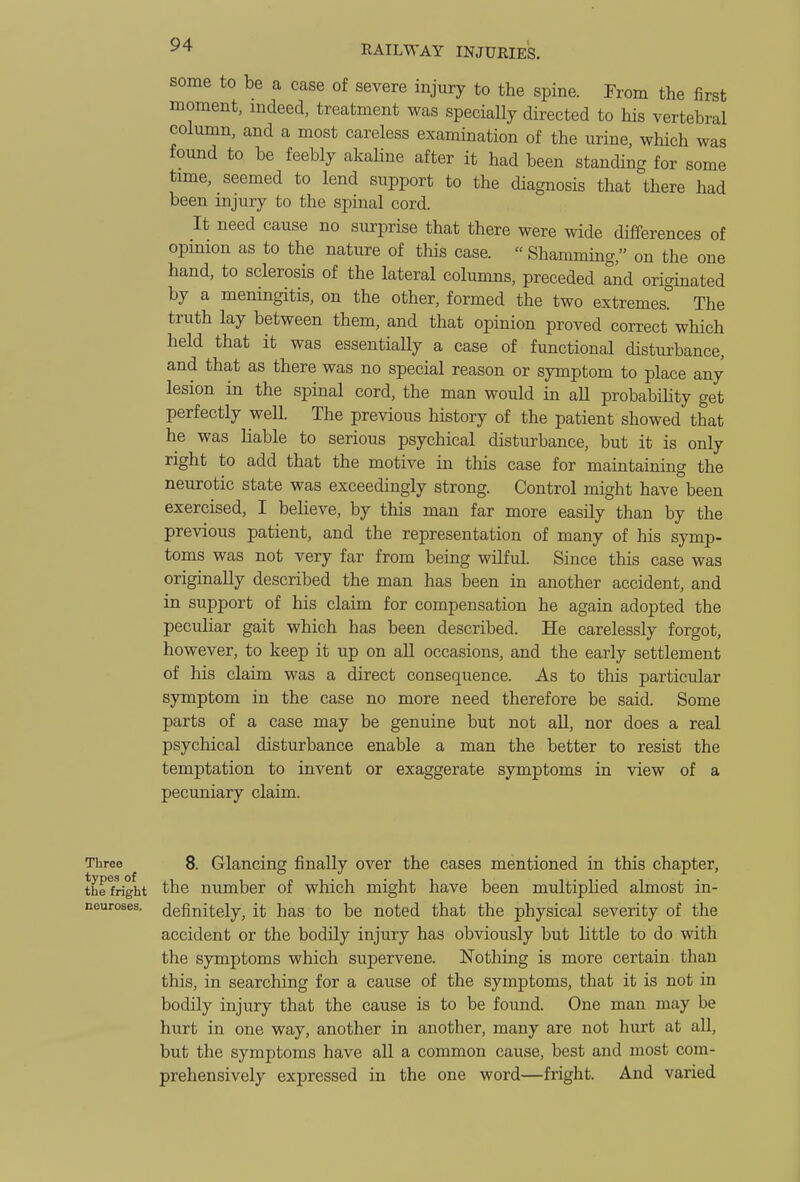 some to be a case of severe injury to the spine. From the first moment, mdeed, treatment was specially directed to his vertebral column, and a most careless examination of the urine, which was found to be feebly akaline after it had been standing for some time, seemed to lend support to the diagnosis that there had been injury to the spinal cord. It need cause no surprise that there were wide differences of opmion as to the nature of this case. Shamming, on the one hand, to sclerosis of the lateral columns, preceded and originated by a meningitis, on the other, formed the two extremes. The truth lay between them, and that opinion proved correct which held that it was essentiaUy a case of functional disturbance, and that as there was no special reason or symptom to place any lesion in the spinal cord, the man would in all probability get perfectly weU. The previous history of the patient showed that he was liable to serious psychical disturbance, but it is only right to add that the motive in this case for maintaining the neurotic state was exceedingly strong. Control might have been exercised, I believe, by this man far more easily than by the previous patient, and the representation of many of his symp- toms was not very far from being wilful. Since this case was originally described the man has been in another accident, and in support of his claim for compensation he again adopted the peculiar gait which has been described. He carelessly forgot, however, to keep it up on all occasions, and the early settlement of his claim was a direct consequence. As to this particular symptom in the case no more need therefore be said. Some parts of a case may be genuine but not all, nor does a real psyclucal disturbance enable a man the better to resist the temptation to invent or exaggerate symptoms in view of a pecuniary claim. Three 8. Glancing finally over the cases mentioned in this chapter, the Wght the number of which might have been multiplied almost in- neuroses. definitely, it has to be noted that the physical severity of the accident or the bodily injury has obviously but little to do with the symptoms which supervene. Nothing is more certain than this, in searching for a cause of the symptoms, that it is not in bodily injury that the cause is to be found. One man may be hurt in one way, another in another, many are not hurt at all, but the symptoms have all a common cause, best and most com- prehensively expressed in the one word—fright. And varied