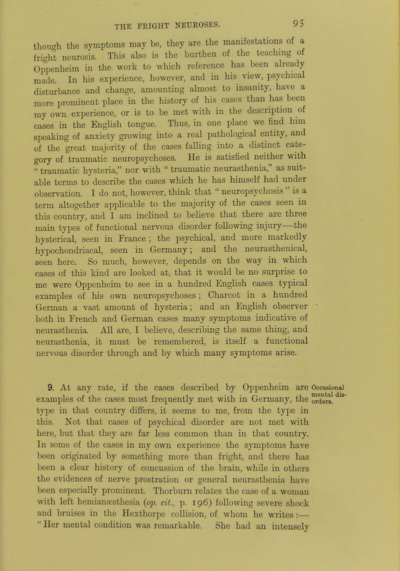 though the symptoms may be, they are the manifestations of a fricrht neurosis. This also is the burthen of the teaching of Op°penheim in the work to which reference has been already made. In his experience, however, and in his view, psychical disturbance and change, amounting almost to insanity, have a more prominent place in the history of his cases than has been my own experience, or is to be met with in the description of cases in the English tongue. Thus, in one place we find him speaking of anxiety growing into a real pathological entity, and of the great majority of the cases falling into a distinct cate- gory of traumatic neuropsychoses. He is satisfied neither with traumatic hysteria, nor with traumatic neurasthenia, as suit- able terms to describe the cases which he has himself had under observation. I do not, however, think that neuropsychosis is a term altogether apphcable to the majority of the cases seen in this country, and I am inclined to believe that there are three main types of functional nervous disorder following injury—the hysterical, seen in France; the psychical, and more markedly hypochondriacal, seen in Germany; and the neurasthenical, seen here. So much, however, depends on the way in which cases of this kind are looked at, that it would be no surprise to me were Oppenheim to see in a hundred English cases typical examples of his own neuropsychoses; Charcot in a hundred German a vast amount of hysteria; and an English observer ' both in French and German cases many symptoms indicative of neurasthenia. All are, I believe, describing the same thing, and neurasthenia, it must be remembered, is itself a functional nervous disorder through and by which many symptoms arise. 9. At any rate, if the cases described by Oppenheim are Occasional examples of the cases most frequently met with in Germany, the orders, ' type in that country differs, it seems to me, from the type in this. Not that cases of psychical disorder are not met with here, but that they are far less common than in that country. In some of the cases in my own experience the symptoms have been originated by something more than fright, and there has been a clear history of concussion of the brain, while in others the evidences of nerve prostration or general neurasthenia have been especially prominent. Thorburn relates the case of a woman with left hemiansesthesia {op. cit, p. 196) following severe shock and bruises in the Hexthorpe collision, of whom he writes:— Her mental condition was remarkable. She had an intensely