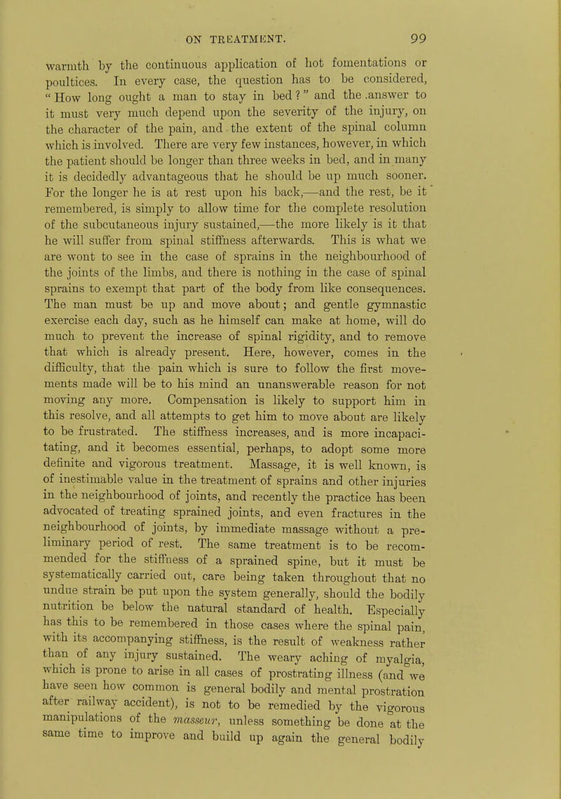 warmth by the continuous application of hot fomentations or poultices. In every case, the question has to be considered,  How long ought a man to stay in bed ? and the .answer to it must very much depend upon the severity of the injury, on the character of the pain, and the extent of the spinal column which is involved. There are very few instances, however, in which the patient should be longer than three weeks in bed, and in many ifc is decidedly advantageous that he should be up much sooner. For the longer he is at rest upon his back,—and the rest, be it remembered, is simply to allow time for the complete resolution of the subcutaneous injury sustained,—the more likely is it that he will suffer from spinal stiffness afterwards. This is what we are wont to see in the case of sprains in the neighbourhood of the joints of the limbs, and there is nothing in the case of spinal sprains to exempt that part of the body from like consequences. The man must be up and move about; and gentle gymnastic exercise each day, such as he himself can make at home, will do much to prevent the increase of spinal rigidity, and to remove that which is already present. Here, however, comes in the difficulty, that the pain which is sure to follow the first move- ments made will be to his mind an unanswerable reason for not moving any more. Compensation is likely to support him in this resolve, and all attempts to get him to move about are likely to be frustrated. The stiffness increases, and is more incapaci- tating, and it becomes essential, perhaps, to adopt some more definite and vigorous treatment. Massage, it is well known, is of inestimable value in the treatment of sprains and other injuries in the neighbourhood of joints, and recently the practice has been advocated of treating sprained joints, and even fractures in the neighbourhood of joints, by immediate massage without a pre- liminary period of rest. The same treatment is to be recom- mended for the stiffness of a sprained spine, but it must be systematically carried out, care being taken throughout that no undue strain be put upon the system generally, should the bodily nutrition be below the natural standard of health. Especially has this to be remembered in those cases where the spinal pain, with its accompanying stilftiess, is the result of weakness rather than of any injury sustained. The weary aching of myalgia, which is prone to arise in all cases of prostrating illness (and^'we have seen how common is general bodily and mental prostration after railway accident), is not to be remedied by the vigorous manipulations of the masseur, unless something be done at the same time to improve and build up again the general bodily