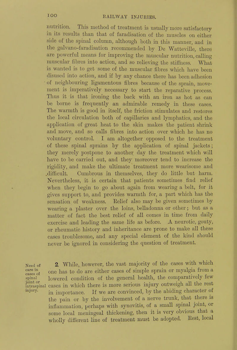 lOO nutrition. This method of treatment is usually more satisfactorj' in its results than that of faradisation of the muscles on either side of the spinal column, although both in this manner, and in the galvano-faradisation recommended by De Watteville, there are powerful means for improving the muscular nutrition, calling muscular fibres into action, and so relieving the stiffness. What is wanted is to get some of the muscular fibres which have been disused into action, and if by any chance there has been adhesion of neighbouring ligamentous fibres because of the sprain, move- ment is imperatively necessary to start the reparative process. Thus it is that ironing the back with an iron as hot as can be borne is frequently an admirable remedy in these cases. The warmth is good in itself, the friction stimulates and restores the local circulation both of capillaries and lympliatics, and the application of great heat to the skin makes the patient shrink and move, and so calls fibres into action over wliich he has no voluntary control. I am altogether opposed to the treatment of these spinal sprains by the application of spinal jackets; they merely postpone to another day the treatment which will have to be carried out, and they moreover tend to increase the rigidity, and make the ultimate treatment more wearisome and .difficult. Cumbrous in themselves, they do little but harm. Nevertheless, it is certain that patients sometimes find relief when they begin to go about again from wearing a belt, for it gives support to, and provides warmth for, a part which has the sensation of weakness. Eelief also may be given sometimes by wearing a plaster over the loins, belladonna or other; but as a matter of fact the best relief of all comes in time from daily exercise and leading the same life as before. A neurotic, gouty, or rheumatic history and inheritance are prone to make all these cases troublesome, and any special element of the kind sliould never be ignored in considering the question of treatment. Need of 2. While, however, the vast majority of the cases with which cases of o^^© ^^^s to do are either cases of simple sprain or myalgia from a spinal lowered condition of the general health, the comparatively few intrLp'inai cascs in which there is more serious injury outweigh all the rest injury. importance. If we are convinced, by the abidmg character of the pain or by the involvement of a nerve trunk, that there is inflammation, perhaps with synovitis, of a small spinal joint, or some local meningeal thickening, then it is very obvious that a wholly different hne of treatment must be adopted. Best, local