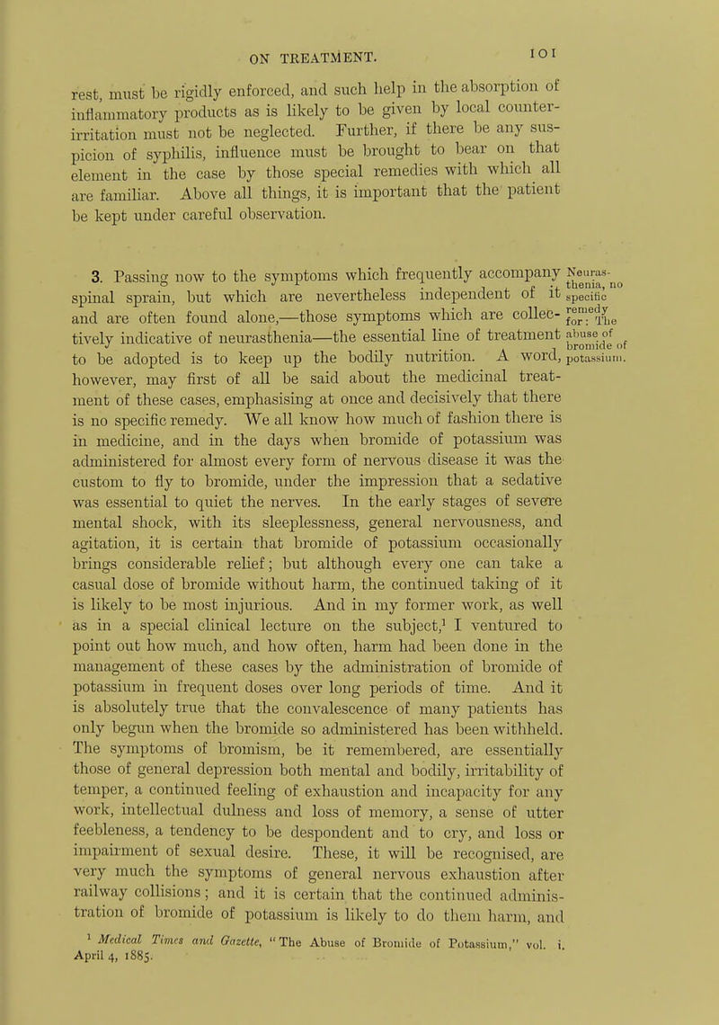 lOI rest, must be rigidly enforced, and such help in the absorption of inflammatory products as is likely to be given by local counter- irritation must not be neglected. Further, if there be any sus- picion of syphilis, influence must be brought to iDear on that element in the case by those special remedies with which all are familiar. Above all things, it is important that the' patient be kept under careful observation. 3. Passing now to the symptoms which frequently accompany Neuras- spinal sprain, but which are nevertheless mdependent ot it specific and are often found alone,—those symptoms which are collec- ^1^^%^ tively indicative of neurasthenia—the essential line of treatment abuse of to be adopted is to keep up the bodily nutrition. A word, potaHsiiu... however, may first of all be said about the medicinal treat- ment of these cases, emphasising at once and decisively that there is no specific remedy. We all know how much of fashion there is in medicine, and in the days when bromide of potassium was administered for almost every form of nervous disease it was the custom to fly to bromide, under the impression that a sedative was essential to quiet the nerves. In the early stages of severe mental shock, with its sleeplessness, general nervousness, and agitation, it is certain that bromide of potassium occasionally brings considerable relief; but although every one can take a casual dose of bromide without harm, the continued taking of it is likely to be most injurious. And in my former work, as well as in a special clinical lecture on the subject,^ I ventured to point out how much, and how often, harm had been done in the management of these cases by the administration of bromide of potassium in frequent doses over long periods of time. And it is absolutely true that the convalescence of many patients has only begun when the bromide so administered has been withheld. The symptoms of bromism, be it remembered, are essentially those of general depression both mental and bodily, irritability of temper, a continued feeling of exhaustion and incapacity for any work, intellectual duhiess and loss of memory, a sense of utter feebleness, a tendency to be despondent and to cry, and loss or impaii-ment of sexual desire. These, it will be recognised, are very much the symptoms of general nervous exhaustion after railway colUsions; and it is certain that the continued adminis- tration of bromide of potassium is likely to do them harm, and 1 Medical Times and Gazelle, The Abuse of Bromide of Potassium, vol. i.
