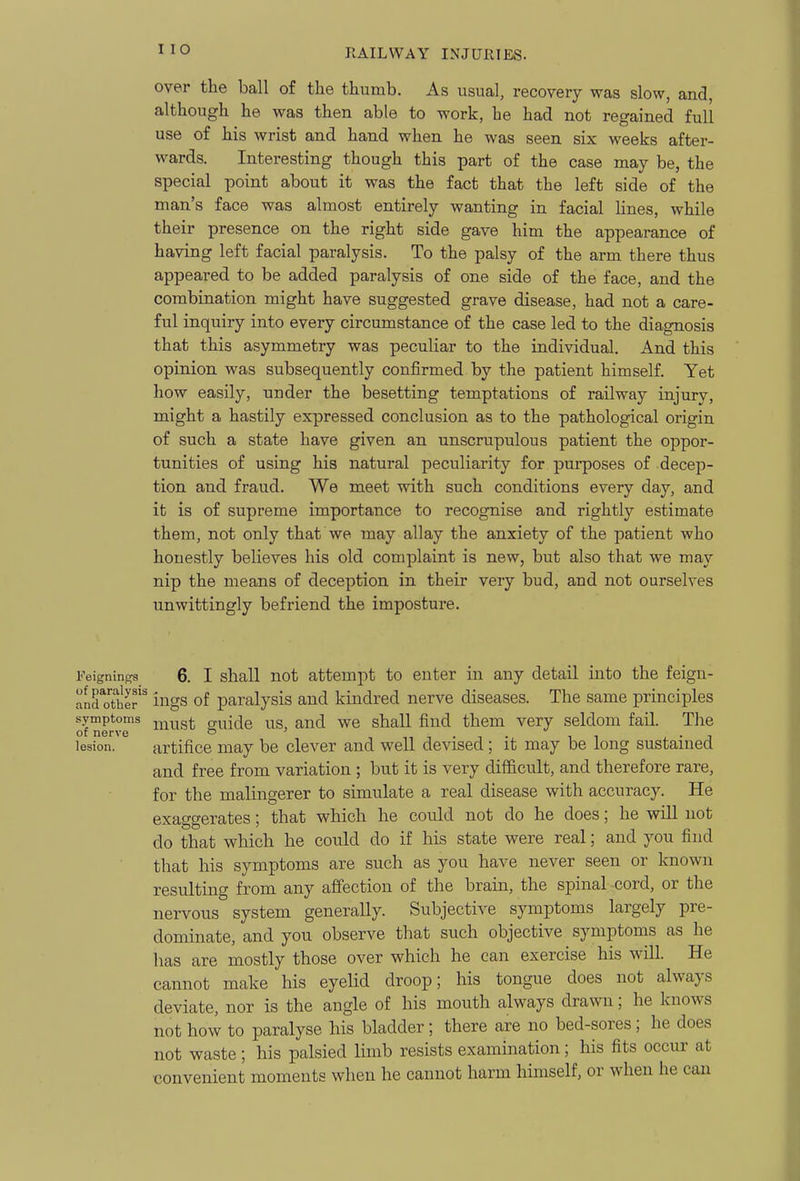 over the ball of the thumb. As usual, recovery was slow, and, although he was then able to work, he had not regained full use of his wrist and hand when he was seen six weeks after- wards. Interesting though this part of the case may be, the special point about it was the fact that the left side of the man's face was almost entirely wanting in facial lines, while their presence on the right side gave him the appearance of having left facial paralysis. To the palsy of the arm there thus appeared to be added paralysis of one side of the face, and the combination might have suggested grave disease, had not a care- ful inquiry into every circumstance of the case led to the diagnosis that this asymmetry was peculiar to the individual. And this opinion was subsequently confirmed by the patient himself. Yet how easily, under the besetting temptations of railway injury, might a hastily expressed conclusion as to the pathological origin of such a state have given an unscrupulous patient the oppor- tunities of using his natural peculiarity for purposes of decep- tion and fraud. We meet with such conditions every day, and it is of supreme importance to recognise and rightly estimate them, not only that we may allay the anxiety of the patient who honestly believes his old complaint is new, but also that we may nip the means of deception in their very bud, and not ourselves unwittingly befriend the imposture. 6. I shall not attempt to enter in any detail into the feign- anroTher ings of paralysis and kindred nerve diseases. The same principles symptoms ^^^^^g^ guide US, and we shall find them very seldom fail. The of nerve o ' ni-i- ii j. • i lesion. artifice may be clever and well devised; it may be long sustained and free from variation ; but it is very difficult, and therefore rare, for the malingerer to simulate a real disease with accuracy. He exaggerates; that which he could not do he does; he will not do that which he could do if his state were real; and you find that his symptoms are such as you have never seen or known resulting from any affection of the brain, the spinal cord, or the nervous system generally. Subjective symptoms largely pre- dominate, and you observe that such objective symptoms as he has are mostly those over which he can exercise his will. He cannot make his eyelid droop; his tongue does not always deviate, nor is the angle of his mouth always drawn; he knows not how to paralyse his bladder; there are no bed-sores; he does not waste; his palsied limb resists examination; his fits occur at convenient moments when he cannot harm himself, or when he can