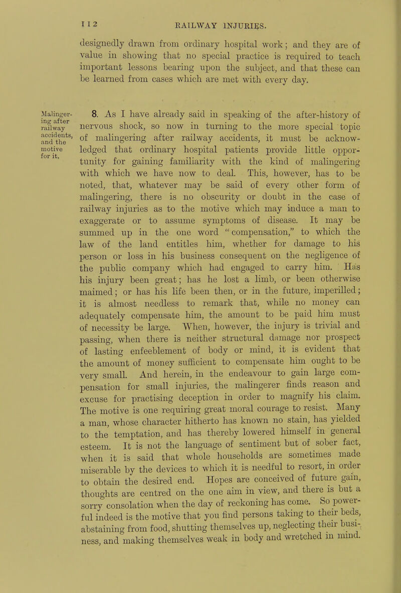 designedly drawn from ordinary hospital work; and they are of value in showing that no special practice is required to teach important lessons bearing upon the subject, and that these can 1)6 learned from cases which are met with every day. Maiin-^er- 8. As I havc already said m speaking of the after-history of railway iiervous shock, SO now m turnmg to the more special topic and*the*^^' malingering after railway accidents, it must be acknow- reotive ledged that ordinary hospital patients provide little oppor- tunity for gaining familiarity with the kind of mahngering with which we have now to deal. This, however, has to be noted, that, whatever may be said of every other form of malingering, there is no obscurity or doubt in the case of railway injuries as to the motive which may induce a man to exaggerate or to assume symptoms of disease. It may be summed up in the one word  compensation, to which the law of the land entitles him, whether for damage to his person or loss in liis business consequent on the negligence of the public company which had engaged to carry him. Has his injury been great; has he lost a limb, or been otherwise maimed; or has his life been then, or in the future, imperilled; it is almost needless to remark that, while no money can adequately compensate him, the amount to be paid him must of necessity be large. AVlien, however, the injury is trivial and passing, when tliere is neither structural damage nor prospect of lasting enfeeblement of body or mind, it is evident that the amount of money sufficient to compensate him ought to be very small. And herein, in the endeavour to gain large com- pensation for small injuries, the malingerer finds reason and excuse for practising deception in order to magnify his claim. The motive is one requiring great moral courage to resist. Many a man, whose character hitherto has known no stam, has yielded to the temptation, and has thereby lowered himself in general esteem. It is not the language of sentiment but of sober fact, when it is said that whole households are sometimes made miserable by the devices to which it is needful to resort, in order to obtain the desired end. Hopes are conceived of future gain, thoughts are centred on the one aim in view, and there is but a sorry consolation when the day of reckoning has come. So power- ful indeed is the motive that you find persons taking to then- beds, abstainmg from food, shutting themselves up, neglecting their busi- ness, and making themselves weak in body and wretched in mmd.