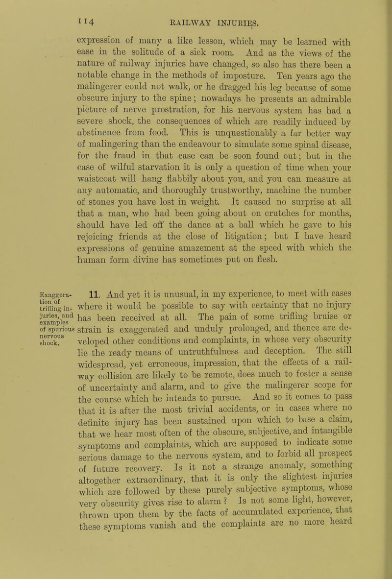 expression of many a like lesson, which may be learned with ease in the solitude of a sick room. And as the views of the nature of railway injuries have changed, so also has there been a notable change in the methods of imposture. Ten years ago the malingerer could not walk, or he dragged his leg because of some obscure injury to the spine; nowadays he presents an admirable picture of nerve prostration, for his nervous system has had a severe shock, the consequences of which are readily induced by abstinence from food. This is unquestionably a far better way of malingering than the endeavour to simulate some spinal disease, for the fraud in that case can be soon found out; but in the case of wilful starvation it is only a question of time when your waistcoat will hang flabbily about you, and you can measure at any automatic, and thoroughly trustworthy, machine the number of stones you have lost in weight. It caused no surprise at aU that a man, who had been going about on crutches for months, should have led off the dance at a ball which he gave to his rejoicing friends at the close of litigation; but I have heard expressions of genuine amazement at the speed with which the human form divine has sometimes put on flesh. Exagpera- 11. And yet it is unusual, in my experience, to meet with cases trifling in- where it would be possible to say with certainty that no injury juries, and j^gg^^ received at all. The pain of some trifling bruise or examples -i i t n j_i i of spurious strain is exaggerated and unduly prolonged, and thence are de- shock! veloped other conditions and complaints, in whose very obscurity lie the ready means of untruthfulness and deception. The stiU widespread, yet erroneous, impression, that the effects of a rail- way collision are lilcely to be remote, does much to foster a sense of uncertainty and alarm, and to give the malingerer scope for the course which he intends to pursue. And so it comes to pass that it is after the most trivial accidents, or in cases where no definite injury has been sustained upon which to base a claim, that we hear most often of the obscure, subjective, and intangible symptoms and complaints, which are supposed to indicate some serious damage to the nervous system, and to forbid all prospect of future recovery. Is it not a strange anomaly, something altogether extraordinary, that it is only the slightest injuries which are foUowed by these purely subjective symptoms, whose very obscurity gives rise to alarm ? Is not some Hght, however, thrown upon them by the facts of accumulated experience, that these symptoms vanish and the complaints are no more heard