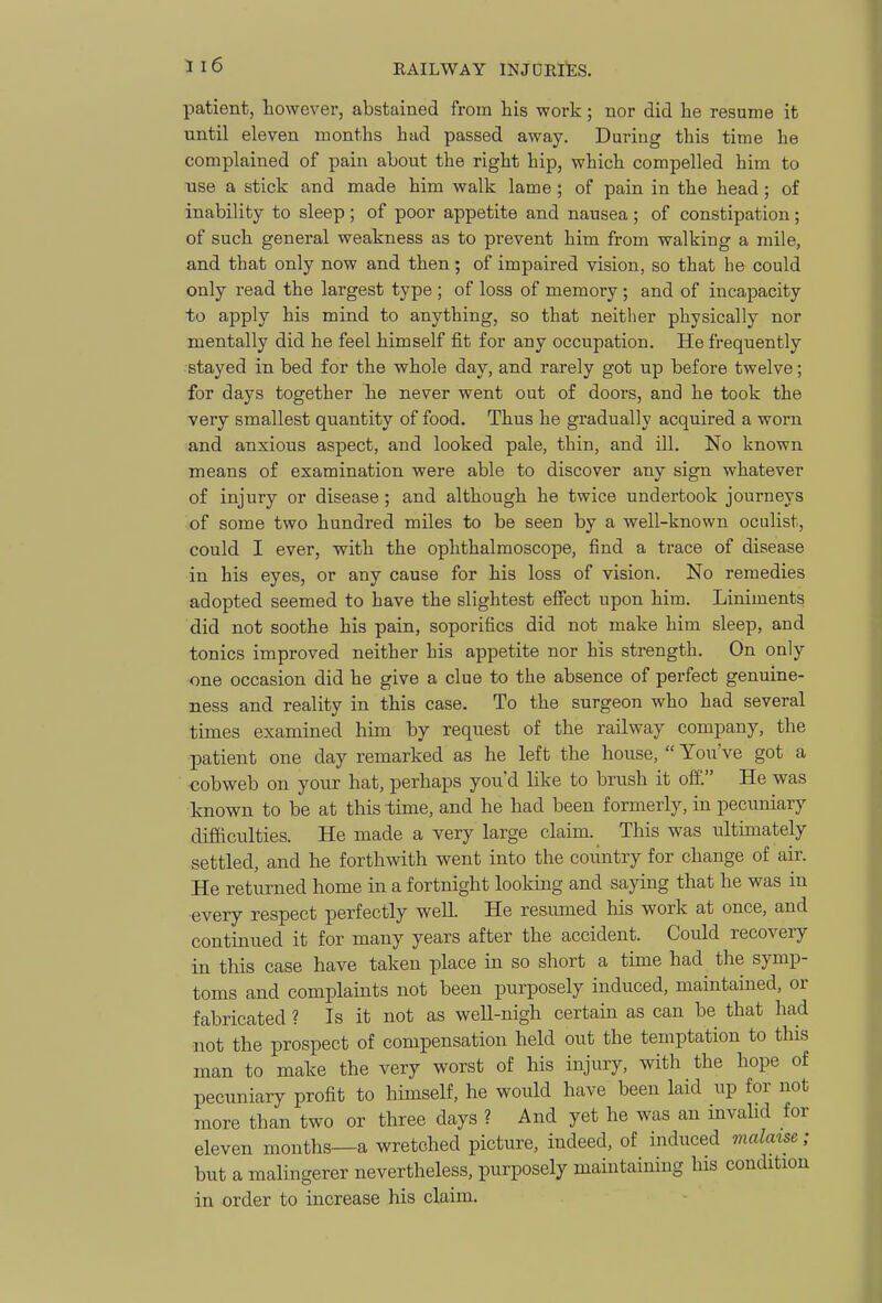 patient, however, abstained from his work; nor did he resume it until eleven months had passed away. During this time he complained of pain about the right hip, which compelled him to use a stick and made him walk lame ; of pain in the head; of inability to sleep ; of poor appetite and nausea ; of constipation; of such general weakness as to prevent him from walking a mile, and that only now and then; of impaired vision, so that he could only read the largest type ; of loss of memory; and of incapacity to apply his mind to anything, so that neither physically nor mentally did he feel himself fit for any occupation. He frequently stayed in bed for the whole day, and rarely got up before twelve; for days together he never went out of doors, and he took the very smallest quantity of food. Thus he gradually acquired a worn and anxious aspect, and looked pale, thin, and ill. No known means of examination were able to discover any sign whatever of injury or disease; and although he twice undertook journeys of some two hundred miles to be seen by a well-known oculist, could I ever, with the ophthalmoscope, find a trace of disease in his eyes, or any cause for his loss of vision. No remedies adopted seemed to have the slightest effect upon him. Liniments did not soothe his pain, soporifics did not make him sleep, and tonics improved neither his appetite nor his strength. On only one occasion did he give a clue to the absence of perfect genuine- ness and reality in this case. To the surgeon who had several times examined him by request of the railway company, the patient one day remarked as he left the house, You've got a cobweb on your hat, perhaps you'd like to brush it off. He was known to be at this time, and he had been formerly, in pecuniary difaculties. He made a very large claim. This was ultimately settled, and he forthwith went into the country for change of air. He returned home in a fortnight looking and saying that he was in every respect perfectly well. He resumed his work at once, and continued it for many years after the accident. Could recovery in this case have taken place in so short a time had the symp- toms and complaints not been purposely induced, maintained, or fabricated ? Is it not as well-nigh certain as can be that had not the prospect of compensation held out the temptation to this man to make the very worst of his injury, with the hope of pecuniary profit to himself, he would have been laid up for not more than two or three days ? And yet he was an invahd for eleven months—a wretched picture, indeed, of induced malatse; but a malingerer nevertheless, purposely maintaining his condition in order to increase his claim.