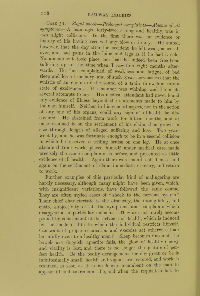 RAILWAY INJURIES. Case 31.—Slight sJiocJc—Prolonged complaints—Absence of all symptoms.~A man, aged forty-two, strong and healthy, was in two shght collisions. In the first there was no evidence or liistory of his having received any blow or injury. He stated, however, that the day after the accident he felt weak, ached all over, and had pains in the loms and legs as if he had a cold. No amendment took place, nor had he indeed been free from suffering up to the time when I saw him eight months after- wards. He then complained of weakness and fatigue, of bad sleep and loss of memory, and of such great nervousness that the whistle of an engine or the sound of a train threw him into a state of excitement. His manner was whining, and he made several attempts to cry. His medical attendant had never found any evidence of ilhiess beyond the statements made to him by the man himself. Neither in his general aspect, nor in the action of any one of his organs, could any sign of ill-health be dis- covered. He abstained from work for fifteen months, and at once resumed it on the settlement of his claim, then grown in size through length of alleged suffering and loss. Two years went by, and he was fortunate enough to be in a second collision in which he received a trifling bruise on one leg. He at once abstained from work, placed himself under medical care, made precisely the same complaints as before, and presented as little evidence of ill-health. Again there were months of idleness, and again on tlie settlement of claim immediate recovery, and return to work. Further examples of this particular kind of malingering are hardly necessary, although many might have been given, which, with insignificant variations, have followed the same course. They are often styled cases of shock to the nervous system. Their chief characteristic is the obscurity, the intangibihty, and entire subjectivity of all the symptoms and complaints which disappear at a particular moment. They are not rarely accom- panied by some manifest disturbance of health, which is induced by the mode of life to which the individual restricts himself. Can want of proper occupation and exercise act otherwise tlian harmfully even to a healthy man ? Sleep becomes unsound, the bowels are sluggish, appetite fails, the glow of healthy energy and vitality is lost, and there is no longer the picture of per- fect health. Be the bodily derangement thereby great or be it infinitesimally small, health and vigour are restored, and work is resumed, as soon as it is no longer incumbent on the man to appear ill and to remain idle, and when the requisite effort to