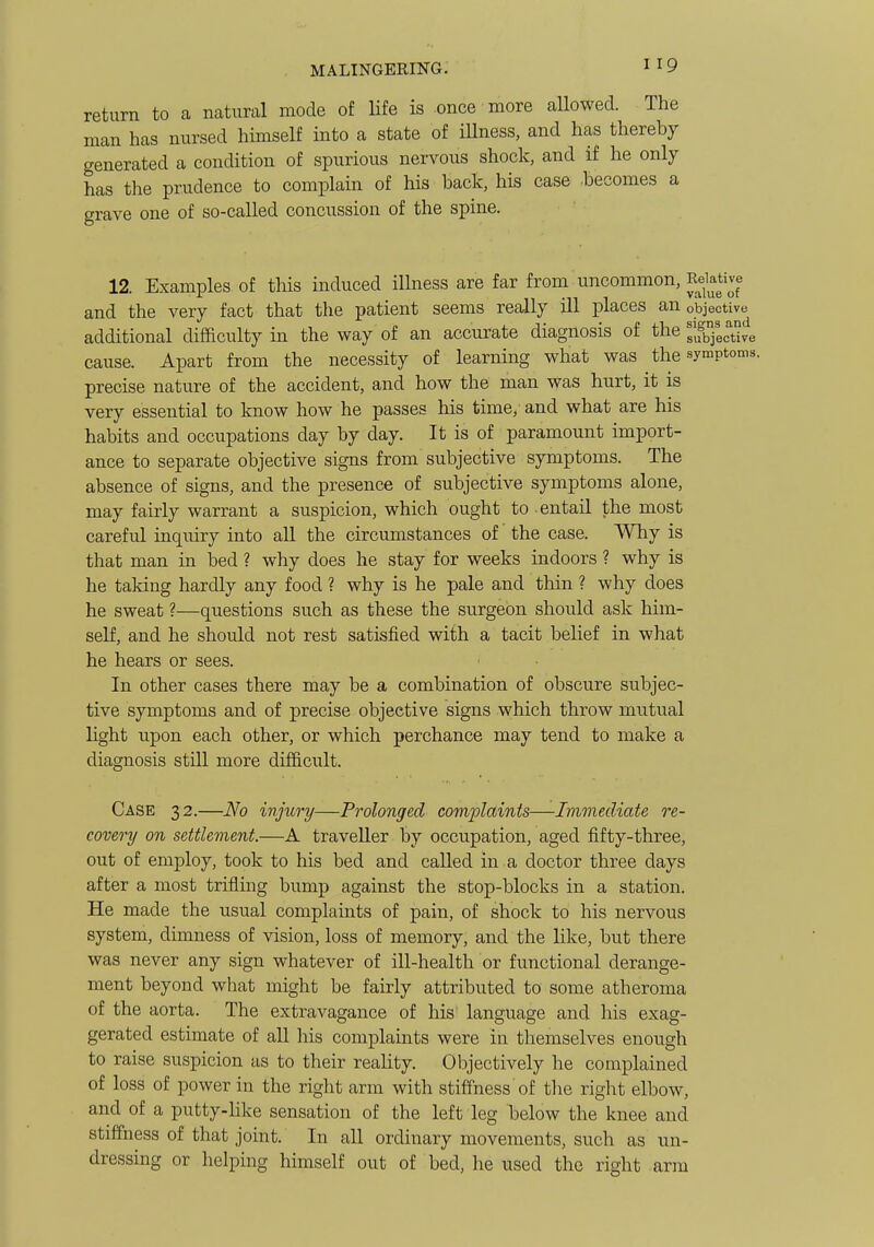 return to a natural mode of life is once more allowed. The man has nursed himself into a state of illness, and has thereby generated a condition of spurious nervous shock, and if he only has the prudence to complain of his back, his case -becomes a grave one of so-called concussion of the spine. 12. Examples of this induced illness are far from uncommon. Relative and the very fact that the patient seems really ill places an objective additional difficulty in the way of an accurate diagnosis of the subjective cause. Apart from the necessity of learning what was the symptoms, precise nature of the accident, and how the man was hurt, it is very essential to know how he passes his time, and what are his habits and occupations day by day. It is of paramount import- ance to separate objective signs from subjective symptoms. The absence of signs, and the presence of subjective symptoms alone, may fairly warrant a suspicion, which ought to entail the most careful inquiry into all the circumstances of the case. Why is that man in bed ? why does he stay for weeks indoors ? why is he taking hardly any food ? why is he pale and thin ? why does he sweat ?—questions such as these the surgeon should ask him- self, and he should not rest satisfied with a tacit belief in what he hears or sees. In other cases there may be a combination of obscure subjec- tive symptoms and of precise objective signs which throw mutual light upon each other, or which perchance may tend to make a diagnosis still more difficult. Case 32.—No ivjury—Prolonged complaints—Immediate re- covery on settlement.—A traveller by occupation, aged fifty-three, out of employ, took to his bed and called in a doctor three days after a most trifling bump against the stop-blocks in a station. He made the usual complaints of pain, of shock to his nervous system, dimness of vision, loss of memory, and the like, but there was never any sign whatever of ill-health or functional derange- ment beyond what might be fairly attributed to some atheroma of the aorta. The extravagance of his language and his exag- gerated estimate of all his complaints were in themselves enough to raise suspicion as to their reality. Objectively he complained of loss of power in the right arm with stiffness of tlie right elbow, and of a putty-Hke sensation of the left leg below the knee and stiffiiess of that joint. In all ordinary movements, such as un- dressing or helping himself out of bed, he used the right arm