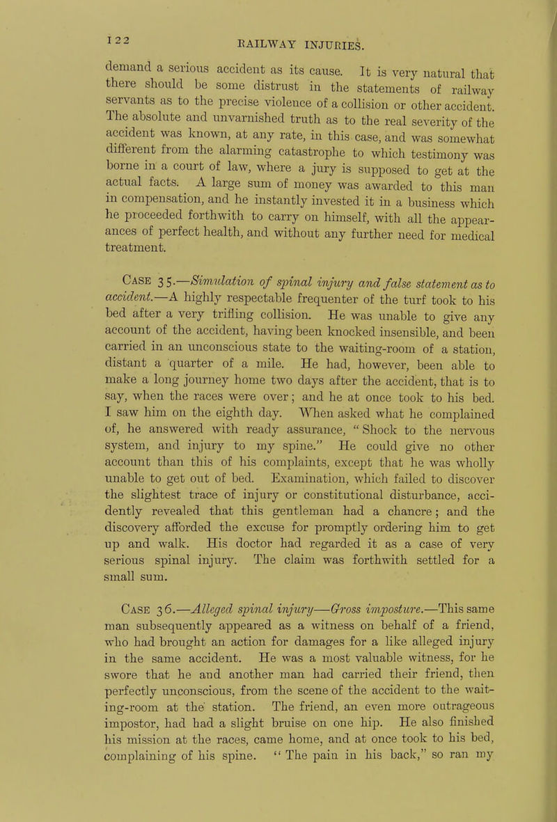 demand a serious accident as its cause. It is very natural that there should be some distrust in the statements of railway servants as to the precise violence of a colHsion or other accident. The absolute and unvarnished truth as to the real severity of the accident was known, at any rate, in this case, and was somewhat different from the alarming catastrophe to which testimony was borne in a court of law, where a jury is supposed to get at the actual facts. A large sum of money was awarded to this man in compensation, and he instantly invested it in a business which he proceeded forthwith to carry on himself, with all the appear- ances of perfect health, and without any further need for medical treatment. Case t^^.—Simulation of spinal injury and false statement as to accident.—A highly respectable frequenter of the turf took to his bed after a very trifling colHsion. He was unable to give any account of the accident, having been knocked insensible, and been carried in an unconscious state to the waiting-room of a station, distant a quarter of a mile. He had, however, been able to make a long journey home two days after the accident, that is to say, when the races were over; and he at once took to his bed. I saw him on the eighth day. Wlien asked what he complained of, he answered with ready assurance, Shock to the nervous system, and injury to my spine. He could give no other account than this of his complaints, except that he was wholly unable to get out of bed. Examination, which failed to discover the slightest trace of injury or constitutional disturbance, acci- dently revealed that this gentleman had a chancre; and the discovery afforded the excuse for promptly ordering him to get up and walk. His doctor had regarded it as a case of very serious spinal injury. The claim was forthwith settled for a small sum. Case 36.—Alleged spinal injury—Gross imposture.—This same man subsequently appeared as a witness on behalf of a friend, who had brought an action for damages for a like alleged injury in the same accident. He was a most valuable witness, for he swore that he and another man had carried their friend, then perfectly unconscious, from the scene of the accident to the wait- ingf-room at the' station. The friend, an even more outrageous impostor, had had a slight bruise on one hip. He also finished his mission at the races, came home, and at once took to his bed, complaining of his spine. The pain in his back, so ran my