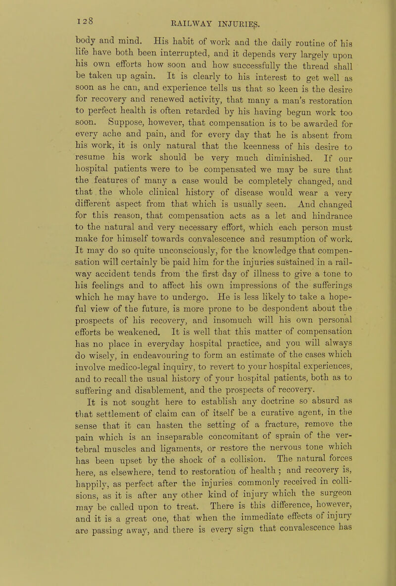 body and mind. His habit of work and the daily routine of his life have both been interrupted, and it depends very largely upon his own efforts how soon and how successfully the thread shall be taken up again. It is clearly to his interest to get well as soon as he can, and experience tells us that so keen is the desire for recovery and renewed activity, that many a man's restoration to perfect health is often retarded by his having begun work too soon. Suppose, however, that compensation is to be awarded for every ache and pain, and for every day that he is absent from his work, it is only natural that the keenness of his desire to resume his work should be very much diminished. If our hospital patients were to be compensated we may be sure that the features of many a case would be completely changed, and that the whole clinical history of disease would wear a very different aspect from that which is usually seen. And changed for this reason, that compensation acts as a let and hindrance to the natural and very necessary effort, which each person must make for himself towards convalescence and resumption of work. It may do so quite unconsciously, for the knowledge that compen- sation will certainly be paid him for the injuries sustained in a rail- way accident tends from the first day of illness to give a tone to his feelings and to affect his own impressions of the sufferings which he may have to undergo. He is less likely to take a hope- ful view of the future, is more prone to be despondent about the prospects of his recovery, and insomuch will his own personal efforts be weakened. It is well that this matter of compensation has no place in everyday hospital practice, and you will always do wisely, in endeavouring to form an estimate of the cases which involve medico-legal inquiry, to revert to your hospital experiences, and to recall the usual history of your hospital patients, both as to suffering and disablement, and the prospects of recovery. It is not sought here to establish any doctrine so absurd as that settlement of claim can of itself be a curative agent, in the sense that it can hasten the setting of a fracture, remove the pain which is an inseparable concomitant of sprain of the ver- tebral muscles and ligaments, or restore the nervous tone which has been upset by the shock of a collision. The natural forces here, as elsewhere, tend to restoration of health ; and recovery is, happily, as perfect after the injuries commonly received in colli- sions, as it is after any other kind of injury which the surgeon may be called upon to treat. There is this difference, however, and it is a great one, that when the immediate effects of injury are passing away, and there is every sign that convalescence has