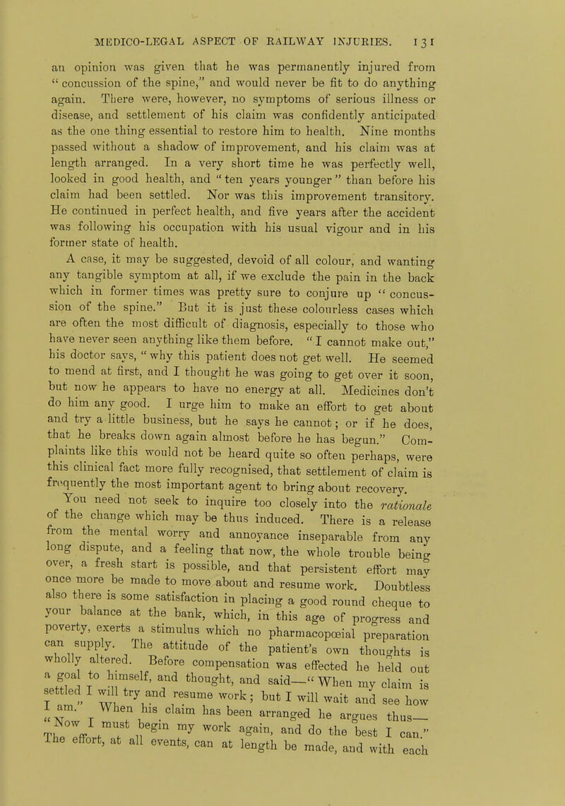 an opinion was given that he was permanently injured from concussion of the spine, and would never be fit to do anything again. There were, however, no symptoms of serious illness or disease, and settlement of his claim was confidently anticipated as the one thing essential to restore him to health. Nine months passed without a shadow of improvement, and his claim was at length arranged. In a very short time he was perfectly well, looked in good health, and ten years younger than before his claim had been settled. Nor was this improvement transitory. He continued in perfect health, and five years after the accident was following his occupation with his usual vigour and in his former state of health. A case, it may be suggested, devoid of all colour, and wanting any tangible symptom at all, if we exclude the pain in the back which in former times was pretty sure to conjure up concus- sion of the spine. But it is just these colourless cases which are often the most difficult of diagnosis, especially to those who have never seen anything like them before. I cannot make out, his doctor says, why this patient does not get well. He seemed to mend at first, and I thought he was going to get over it soon but now he appears to have no energy at all. Medicines don't do him any good. I urge him to make an effort to get about and try a little business, but he says he cannot; or if he does, that he breaks down again almost before he has begun. Com- plaints like this would not be heard quite so often perhaps, were this clinical fact more fully recognised, that settlement of claim is fn^quently the most important agent to bring about recovery. You need not seek to inquire too closely into the rationale of the change which may be thus induced. There is a release from the mental worry and annoyance inseparable from any long dispute, and a feeling that now, the whole trouble beino- over, a fresh start is possible, and that persistent effort may once more be made to move about and resume work. Doubtless also there is some satisfaction in placing a good round cheque to your balance at the bank, which, in this age of progress and poverty, exerts a stimulus which no pharmacopoeial preparation can supply. The attitude of the patient's own thoughts is wholly altered. Before compensation was effected he held out a goal to himself, and thought, and said-- When my claim is settled I wil try and resume work; but I will wait and see how Now l^^^been arranged he argues thus- TheTff n'^^ ™^ ^^^' best I can. The effort, at all events, can at length be made, and with each