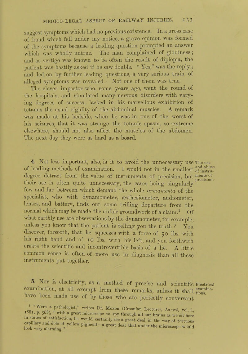 suggest symptoms which had no previous existence. In a gross case of fraud which fell under mj notice, a grave opinion was formed of the symptoms because a leading question prompted an answer which was wholly untrue. The man complained of giddiness; and as vertigo was known to be often the result of diplopia, the patient was hastily asked if he saw double.  Yes, was the reply ; and led on by further leading questions, a very serious train of alleged symptoms was revealed. Not one of them was true. The clever impostor who, some years ago, went the round of the hospitals, and simulated many nervous disorders with vary- ing degrees of success, lacked in his marvellous exhibition of tetanus the usual rigidity of the abdominal muscles. A remark was made at his bedside, when he was in one of the worst of his seizures, that it was strange the tetanic spasm, so extreme elsewhere, should not also affect the muscles of the abdomen. The next day they were as hard as a board. 4. Not less important, also, is it to avoid the unnecessary use The use of leading methods of examination. I would not in the smallest of fnstru degree detract from the value of instruments of precision, but ments of , . . J. . precision their use is otten quite unnecessary, the cases being singularly few and far between which demand the whole armamenta of the specialist, who with dynamometer, sesthesiometer, audiometer, lenses, and battery, finds out some trifling departure from the normal which may be made the unfair groundwork of a claim.^ Of what earthly use are observations by the dynamometer, for example, unless you know that the patient is telling you the truth ? You discover, forsooth, that he squeezes with a force of 50 lbs. with his right hand and of i o lbs. with his left, and you forthwith create the scientific and incontrovertible basis of a lie. A little common sense is often of more use in diagnosis than all these instruments put together. 5. Nor is electricity, as a method of precise and scientific Electrical examination, at all exempt from these remarks, unless it shall tionT''' have been made use of by those who are perfectly conversant ,8«,^'.A«rr*''?='''' (Croonian Lectures, Lancet, vol.!., p. 568), with a great microscope to spy through all our brains as we sit here m states of satisfaction he would certainly see a great deal in the way of tortuous