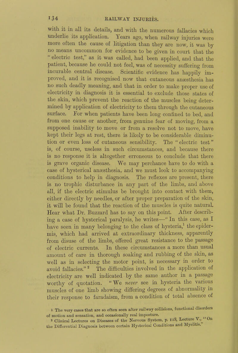 with it in all its details, and with the numerous fallacies which underlie its application. Years ago, when railway injuries were more often the cause of litigation than they are now, it was by no means uncommon for evidence to be given in court that the  electric test, as it was called, had been applied, and that the patient, because he could not feel, was of necessity suffering from incurable central disease. Scientific evidence has happily im- proved, and it is recognised now that cutaneous angesthesia has no such deadly meaning, and that in order to make proper use of electricity in diagnosis it is essential to exclude those states of the skin, which prevent the reaction of the muscles being deter- mined by application of electricity to them through the cutaneous surface. For when patients have been long confined to bed, and from one cause or another, from genuine fear of moving, from a supposed inability to move or from a resolve not to move, have kept then- legs at rest, there is likely to be considerable diminu- tion or even loss of cutaneous sensibihty. The  electric test is, of course, useless in such circumstances, and because there is no response it is altogether erroneous to conclude that there is grave organic disease. We may perchance have to do with a case of hysterical anaesthesia, and we must look to accompanying conditions to help in diagnosis. The reflexes are present, there is no trophic disturbance in any part of the limbs, and above all, if the electric stimulus be brought into contact with them, either directly by needles, or after proper preparation of the skin, it will be found that the reaction of the muscles is quite natural. Hear what Dr. Buzzard has to say on tliis point. After describ- ing a case of hysterical paralysis, he writes— In this case, as I have seen in many belonging to the class of hysteria,^ the epider- mis, which had arrived at extraordinary thickness, apparently from disuse of the limbs, offered great resistance to the passage of electric currents. In these circumstances a more than usual amount of care in thorough soaking and rubbing of the skin, as weU as in selecting the motor point, is necessary in order to avoid fallacies. ^ The difficulties involved in the apphcation of electricity are well indicated by the same author in a passage worthy of quotation. We never see in hysteria the various muscles of one limb showing differing degrees of abnormality in their response to faradaism, from a condition of total absence of 1 The very cases that are so often seen after railway collisions, functional disorders of motion and sensation, and occasionally real imposture. ^ ^ « Clinical Lectures on Diseases of the Nervous System, p. Ii8, Lecture V.,^  On the Differential Diagnosis between certain Hysterical Conditions and Myelitis.