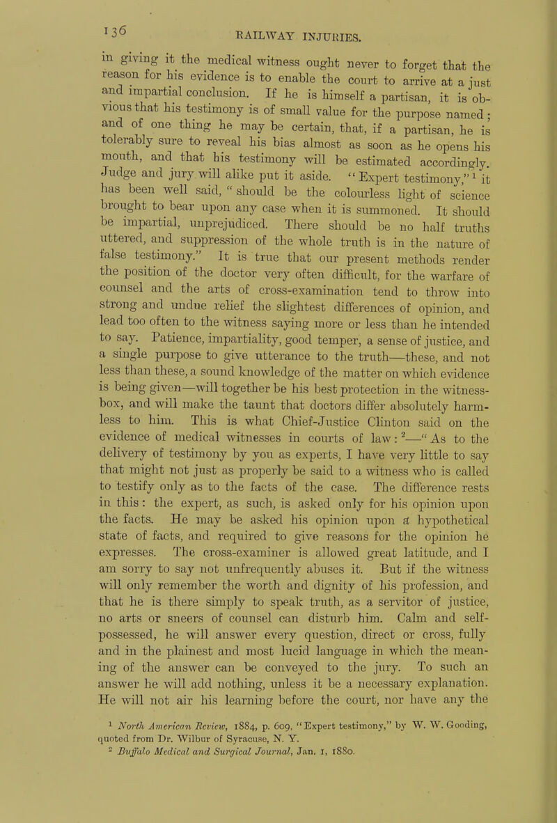 m giving It the medical witness ought never to forget that the reason for his evidence is to enable the court to arrive at a just and impartial conclusion. If he is himself a partisan, it is ob- vious that his testimony is of small value for the purpose named • and of one thing he may be certain, that, if a partisan, he is tolerably sure to reveal his bias almost as soon as he opens his mouth, and that his testimony will be estimated accordingly Judge and jury will alike put it aside. Expert testimony,'^ it has been well said,  should be the colourless Hght of science brought to bear upon any case when it is summoned. It should be impartial, unprejudiced. There should be no half truths uttered, and suppre&sion of the whole truth is in the nature of false testimony. It is true that our present methods render the position of the doctor very often difficult, for the warfare of counsel and the arts of cross-examination tend to throw into strong and undue relief the slightest differences of opinion, and lead too often to the witness saying more or less than he intended to say. Patience, impartiality, good temper, a sense of justice, and a single purpose to give utterance to the truth—these, and not less than these, a sound knowledge of the matter on which evidence is being given—will together be his best protection in the witness- box, and will make the taunt that doctors differ absolutely harm- less to him. This is what Chief-Justice Clinton said on the evidence of medical witnesses in courts of law: ^— As to the delivery of testimony by you as experts, I have very little to say that might not just as properly be said to a witness who is called to testify only as to the facts of the case. The difference rests in this: the exjjert, as such, is asked only for his opinion upon the facts. He may be asked his opinion upon si hypothetical state of facts, and required to give reasons for the opinion he expresses. The cross-examiner is allowed great latitude, and I am sorry to say not unfrequently abuses it. But if the witness will only remember the worth and dignity of his profession, and that he is there simply to speak truth, as a servitor of justice, no arts or sneers of counsel can disturb him. Calm and self- possessed, he will answer every question, direct or cross, fuUy and in the plainest and most lucid language in which the mean- ing of the answer can be conveyed to the jiiry. To such an answer he will add nothing, unless it be a necessary explanation. He will not air his learning before the court, nor have any the 1 Nm-th American Review, 1884, p. 609, Expert testimony, by W. W. Gooding, (luoted from Dr. Wilbur of Syracuse, N. Y.  Bvffalo Medical and Surgical Journal, Jan. I, 18S0.
