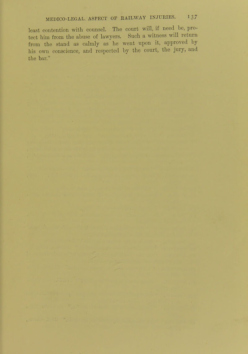 least contention with counsel. The court will, if need be, pro- tect him from the abuse of lawyers. Such a witness will return from the stand as calmly as he went upon it, approved by his own conscience, and respected by the court, the jury, and the bar.