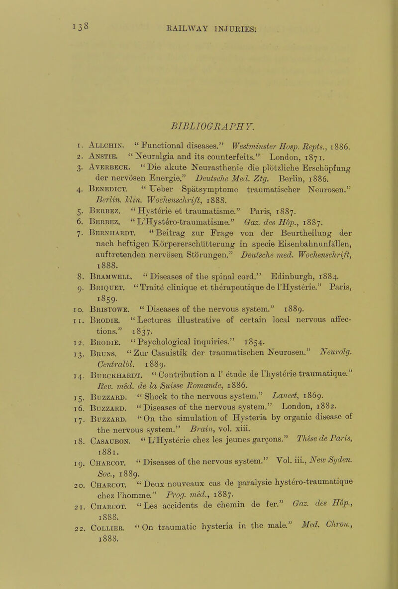 BIBLIOGRArnV. 1. Allchin.  Functional diseases. Westminster Hasp. Repts., iS86. 2. Anstie.  Neuralgia and its counterfeits. London, 1871. 3. AvERBECK.  Die akute Neurasthenia die plotzliche Erschopfung der nervcisen Energie. Deutsche Med. Ztg. Berlin, 1886. 4. Benedict.  Ueber Spatsymptome traumatischer Neurosen. Berlin. Idin. Woclienschrift, 1888. 5. Berbez.  Hysterie et traumatisme. Paris, 1887. 6. Berbez.  L'Hystero-traumatisme. Gaz. des Hd}!., iSSj. 7. Bernhardt.  Beitrag zur Frage von der Beurtheilung der nach heftigen Korpererschiitterung in specie Eisenbahnunfallen, auftretenden nervosen Storungen. Deutsche med. Wochenschrift, 1888. 8. Bramwell.  Diseases of the spinal cord. Edinburgh, 1884. 9. Briquet.  Traits clinique et therapeutique de I'Hysterie. Paris, 1859. 10. Bristowe.  Diseases of the nervous system. 1889. 11. Brodie. Lectures illustrative of certain local nervous affec- tions. 1837. 12. Brodie. Psychological inquiries. 1854. 13. Bruns.  Zur Casuistik der traumatischen Neurosen. Neurolg. CeJitralbl. 1889. 14. BuRCKHARDT.  Contribution a 1' 6tude de I'hysterie traumatique. Rev. med. de la Suisse Romande, 1886. 15. Buzzard.  Shock to the nervous system. Lancet, i?>6(). 16. Buzzard.  Diseases of the nervous system. London, 1882. 17. Buzzard. On the simulation of Hysteria by organic disease of the nervous system. Brain, vol. xiii. 18. Casaubon.  L'Hysterie chez les jeunes garfons. These de Paris, 1881. 19. Charcot.  Diseases of the nervous system. Vol. iii., Neto Sijden. Soc, 1889. 20. Charcot,  Deux nouveaux cas de paralysie hystero-traumatique chez I'homme. Prog, med., 1887. 21. Charcot. Les accidents de chemin de fer. Gaz. des Hop., 1888. 22. Collier. On traumatic hysteria in the male. Med. Chron., 1888.