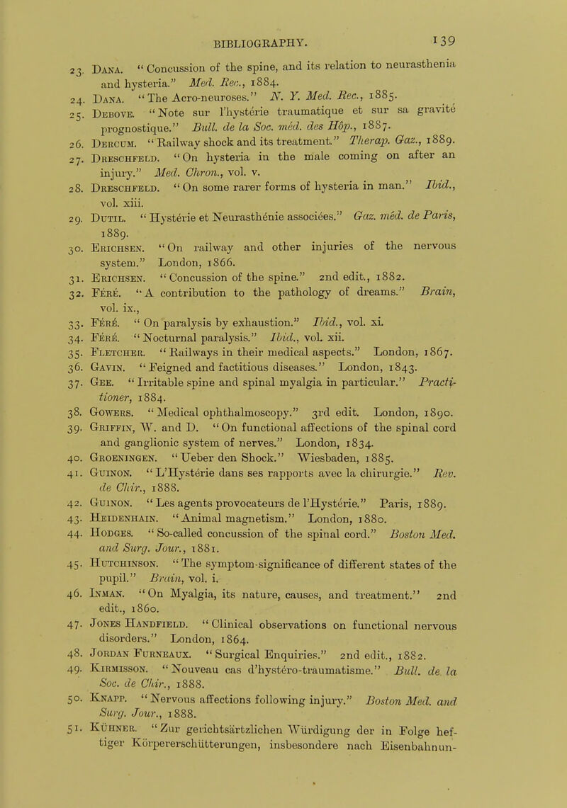 23. Dana.  Concussion of the spine, and its relation to neurasthenia and hysteria. Med. liec, 1884. 24. Dana.  The Acro-neuroses. JV. Y. Med. Bee, 1885. 25. Debove. Note sur I'hysterie traumatique et sur sa gravite prognostique. Bidl. de la Soc. med. des H6p., 1887. 26. Dercum. Railway shock and its treatment. Therap. Gaz., i2,d,^. 27. Dreschfeld. On hysteria in the male coming on after an injury. Med. Chron., vol. v. 28. Dreschfeld.  On some rarer forms of hysteria in man. Ibid., vol. xiii. 29. DuTiL.  Hyst^rie et Neurasth^nie associees. Gaz. med. de Paris, 1889. 30. Erichsen. On railway and other injuries of the nervous system. London, 1866. 31. Erichsen.  Concussion of the spine. 2nd edit., 1882. 32. Fere. A contribution to the pathology of dreams. Brain, vol. ix., 33. Fere.  On paralysis by exhaustion. Ibid., vol. xi. 34. Fere.  Nocturnal paralysis. Ibid., \oL xii. 35. Fletcher.  Railways in their medical aspects. London, 1867. 36. Gavin.  Feigned and factitious diseases. London, 1843. 37. Gee.  Irritable spine and spinal myalgia in particular. Pracf^r tioner, 1884. 38. GowERS.  Medical ophthalmoscopy. 3rd edit. London, 1890. 39. Griffin, W. and D. On functional affections of the spinal cord and ganglionic system of nerves. London, 1834. 40. Groeningen. Ueber den Shock. Wiesbaden, 1885. 41. GuiNON.  L'Hysterie dans ses rapports avec la chirurgie. Bev. de Chir., 1888. 42. GuiNON.  Les agents provocateurs de THysterie. Paris, 1889. 43. Heidenhain. Animal magnetism. London, 1880. 44. Hodges.  So-called concussion of the spinal cord. Boston Med. and Siirg. Jour., 1881. 45. Hutchinson.  The symptom-significance of different states of the pupil. Brain, vol. i. 46. Inman. On Myalgia, its nature, causes, and treatment. 2nd edit., i860. 47. Jones Handfield. Clinical observations on functional nervous disorders. London, 1864. 48. Jordan FuRNEAux.  Surgical Enquiries. 2nd edit., 1882. 49. KiRMissoN. Nouveau cas d'hyst^ro-traumatisme. Bull, de la Soc. de Chir., 1888. 50. Knapp.  Nervous affections following injury. Boston Med. and Surg. Jour., 1888. 51. KuHNER. Zur gerichtsartzlichen Wiirdigung der in Polge hef- tiger Kovpererschlitterungen, insbesondere nach Eisenbahnun-