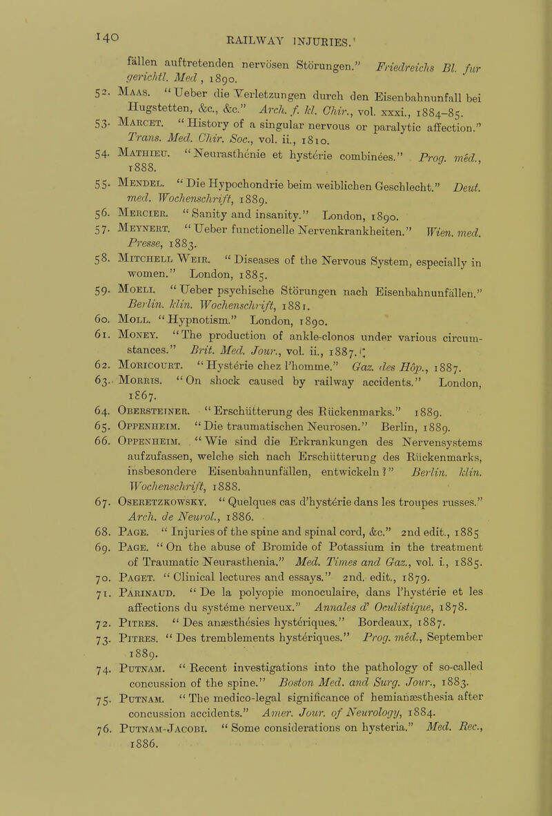fallen auftretenden nervosen Storungen. Friedreichs Bl. fur gericldl. Med , 1890. 52. Maas. Ueber die Yerletzungen durch den Eisenbahmmfall bei Hugstetten, &c, &c. ArcJi. f. Id. Chir., vol. xxxi., 1884-85. 53. Maucet. History of a singular nervous or paralytic affection. Tra7is. Med. Chir. Soc, vol. ii., i8io. 54. Mathieu. Neurasthonie et hysterie combinees. Proa med t888. 55. Mendel. Die Hypochondria beim weiblichen Geschlecht. Deut. med. Wochensclirift, 1889. 56. Mercier. Sanity and insanity. London, 1890. 57. Meynert. Heber functionelleNervenkrankheiten. Wien.med. Presse, 1883. 58. Mitchell Weir. Diseases of the Nervous System, especially in women. London, 1885. 59. MoELL Ueber psychische Storungen nach Eisenbahnunfalien. Berlin, klin. Wochensclirift, 1881. 60. Moll. Hypnotism. London, 1890. 61. Money. The production of ankle-clonos under various circum- stances. Brit. Med. Jour., vol. ii., 1887.'* 62. MoRicouRT. Hysterie chez I'homme. Gaz. des Hojx, i88-j. 63. MoRRi.s. On shock caused by railway accidents. London, 1S67. 64. Oberstetner. Erschiitterung des Eiickenmarks. 1889. 65. Oppenheim. Die traumatischen Neurosen. Berlin, 1889. 66. Oppenheim. Wie sind die Erkrankungen des Nervensystems aufzufassen, welche sich nach Erschiitterung des Riickenmarks, insbesondere Eisenbahnunfallen, entwickeln ? Berlin, klin. Wochenschrift, 1888. 67. Oseretzkowsky. Quelques cas d'hyst^rie dans les troupes russes. Arch, de Neurol., 1886. 68. Page. Injuries of the spine and spinal cord, kc. 2nd edit., 1885 69. Page. On the abuse of Bromide of Potassium in the treatment of Traumatic Neurasthenia. Med. Times and Qaz., voL i., 1885. 70. Paget. Clinical lectures and essays. 2nd. edit., 1879. 71. Parinaud. De la polyopic monoculaire, dans I'hysterie et les affections du syst^me nerveux. Annales Ocidistique, 1878. 72. PiTRES. Des ansesthesies hyst^riques. Bordeaux, 1887. 73. PiTRES. Des tremblements hysteriques. Prog, med., September 1889. 74. Putnam. Recent investigations into the pathology of so-called concussion of the spine. Boston Med. and Surg. Jour., 1883. 75. Putnam. The medico-legal significance of hemianajsthesia after concussion accidents. Amer. Jour, of Neurology, 1884. 76. Putnam-Jacobi. Some considerations on hysteria. Med. Rec, 1886.