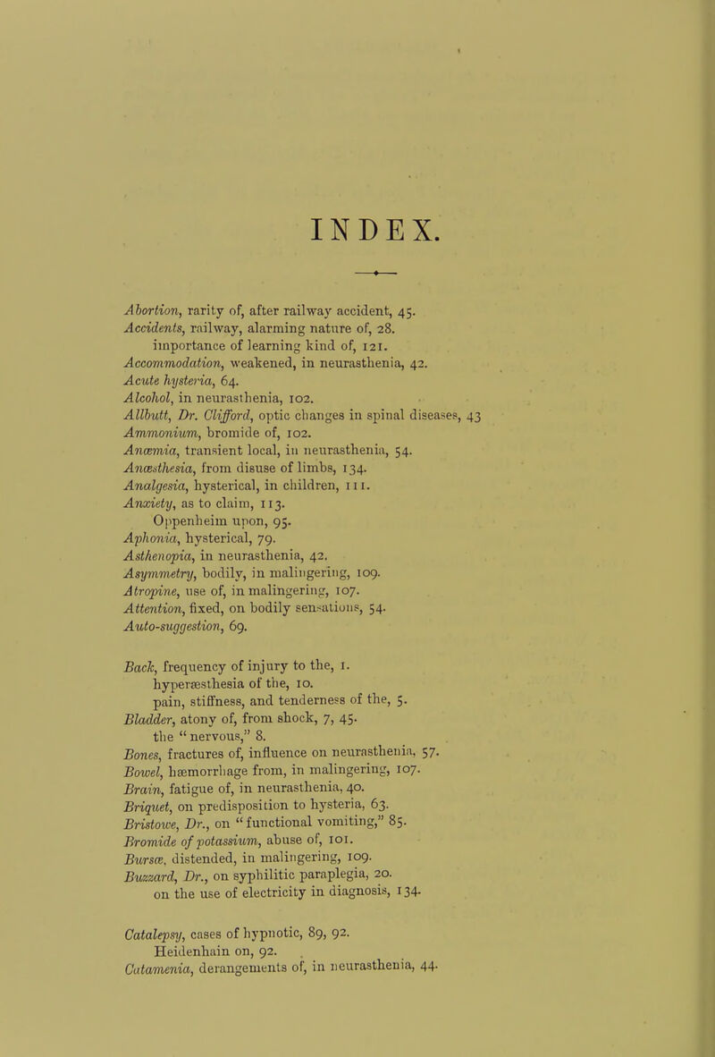 INDEX Abortion, rarity of, after railwa}' accident, 45. Accidents, railway, alarming nature of, 28. importance of learning kind of, 121. Accommodation, weakened, in neurasthenia, 42. Acute hysteria, 64. Alcohol, in neurasthenia, 102. Allhutt, Dr. Clifford, optic changes in spinal diseases. Ammonium, bromide of, 102. Ancemia, transient local, in neurasthenia, 54. Ancedhesia, from disuse of limbs, 134. Analgesia, hysterical, in children, 111. Anxiety, as to claim, 113. Oj^penheim upon, 95. Aphonia, hysterical, 79. Asthenopia, in neurasthenia, 42. Asymmetry, bodily, in malingering, 109. Atropine, use of, in malingering, 107. Attention, fixed, on bodily sensaliuns, 54. Auto-suggestion, 69. Bach, frequency of injury to the, i. hyperjeslhesia of the, 10. pain, stiffness, and tenderness of the, 5. Bladder, atony of, from shock, 7, 45. the  nervous, 8. Bones, fractures of, influence on neurasthenia. 57. Bowel, haemorrhage from, in malingering, 107. Brain, fatigue of, in neurasthenia, 40. Briquet, on predisposition to hysteria, 63. Bristowe, Dr., on functional vomiting, 85. Bromide of potassium, abuse of, loi. Bursce, distended, in malingering, 109. Buzzard, Dr., on syphilitic paraplegia, 20. on the use of electricity in diagnosis, 134. Catalepsy, cases of hypnotic, 89, 92. Heidenhain on, 92. Catamenia, derangements of, in neurasthenia, 44.