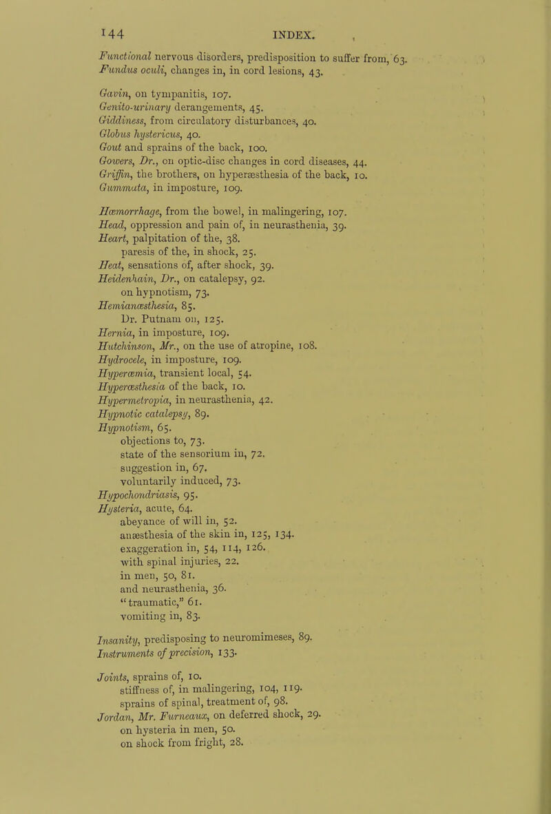 Functional nervous disorders, predisposition to suffer from, 63. Fimdics oculi, changes in, in cord lesions, 43. Gavin, on tympanitis, 107. Genito-urinary derangements, 45. Giddiness, from circulatory disturbances, 40. Globus hystericus, 40. Gout and sprains of the back, 100. Gowers, Dr., on optic-disc changes in cord diseases, 44. Griffin, the brothers, on hypersesthesia of the back, 10. Gummata, in imposture, 109. Hcemorrhage, from the bowel, in malingering, 107. Head, oppression and pain of, in neurasthenia, 39. Heart, palpitation of the, 38. paresis of the, in shock, 25. Heat, sensations of, after shock, 39. Heidenhain, Dr., on catalepsy, 92. on hypnotism, 73. Hemianmsthesia, 85. Dr. Putnam on, 125. Hernia, in imposture, 109. Hutchinson, Mr., on the use of atropine, 108. Hydrocele, in imposture, 109. Hyperemia, transient local, 54. Hyperoisthesia of the back, 10. Hypermetropia, in neurasthenia, 42. Hypnotic catalepsi/, 89. Hypnotism, 65. objections to, 73. state of the sensorium in, 72. suggestion in, 67. voluntarily induced, 73. Hypocho7i,driasis, 95. Hysteria, acute, 64. abeyance of will in, 52. anaesthesia of the skin in, 125, 134, exaggeration in, 54, 114, 126. with spinal injuries, 22, in men, 50, 81. and neurasthenia, 36. traumatic, 61. vomiting in, 83. Insanity, predisposing to neuromimeses, 89. Instruments of precision, 133. Joints, sprains of, 10. stiffness of, in malingering, 104, 119. sprains of spinal, treatment of, 98. Jordan, Mr. Furneaux, on deferred shock, 29. on hysteria in men, 50. on shock from fright, 28.