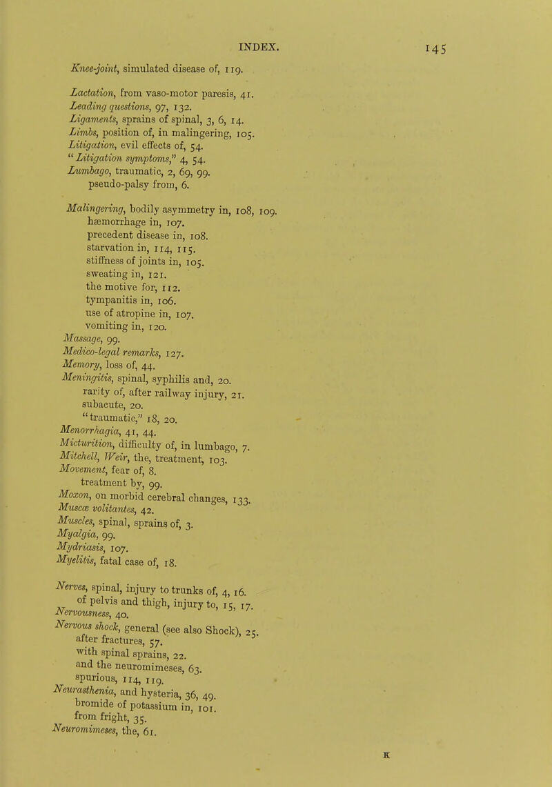 Knee-joint, simulated disease of, 119. Lactation, from vaso-motor paresis, 41. Leading questions, 97, 132. Ligaments, sprains of spinal, 3, 6, 14. Limbs, position of, in malingering, 105. Litigation, evil effects of, 54. Litigation symptoms 4, 54. Ltmbago, traumatic, 2, 69, 99, pseudo-palsy from, 6. Malingering, bodily asymmetry in, 108, 109. haemorrhage in, 107. precedent disease in, 108. starvation in, 114, 115. stiffness of joints in, 105. sweating in, 121. the motive for, 112. tympanitis in, 106. use of atropine in, 107. vomiting in, 120. Massage, 99. Medico-legal remarks, 127. Memory, loss of, 44. Meningitis, spinal, syphilis and, 20. rarity of, after railway injury, 21. subacute, 20. traumatic, 18, 20. Menorrhagia, 41, 44. Micturition, difficulty of, in lumbago, 7. Mitchell, Weir, the, treatment, 103. Movement, fear of, 8. treatment by, 99. Moxon, on morbid cerebral changes, 133. Muscm volitantes, 42. ' ' Muscles, spinal, sprains of, 3. Myalgia, 99. Mydriasis, 107. Myelitis, fatal case of, 18. Nerves, spinal, injury to trunks of, 4, 16. of pelvis and thigh, injury to, 15, 17 Nervousness, 40. Nervous shock, general (see also Shock), -^c after fractures, 57. with spinal sprains, 22. and the neuromimeses, 63. spurious, 114, 119. Neurasthenia, and hysteria, 36, 49. bromide of potassium in, loi. from fright, 35. Neuromimeses, the, 61.