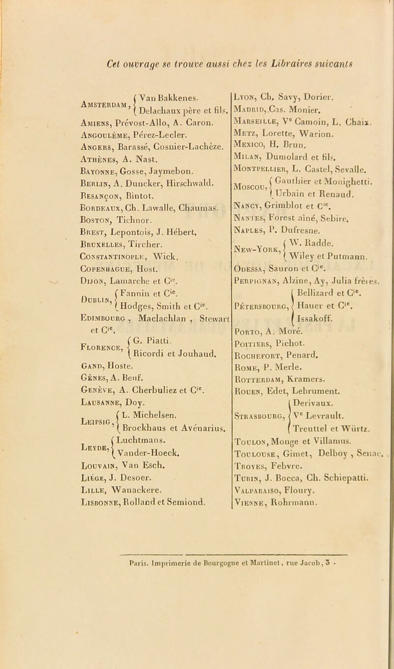 Cet ouvraqe sc trouve aussi chez les Libraircs suivanls Amsterdam, (Van Bakkenes. ’ (Delachaux pere et fils. Amiens, Prevost-Allo, A. Caron. Angouleme, Perez-Lecler. Angers, Barasse, Cosnier-Lacheze. Athenes, A. Nast. Bayonne, Gosse, Jaymebon. Berlin, A. Duncker, Hirsehwald. Besancon, Bintot. Bordeaux, CK. Lawalle, Chaumas. Boston, Tiehnor. Brest, Lepontois, J. Hebert. Bruxelles, Tircher. Constantinople, Wick. Copenhague, Host. Dijon, Lamarche et Cie. „ ( Fannin et C'c. Dublin, < rl , „ . , I Hodges, Smith et C,c. Edimbourg , Maclachlan , Stevvari et Ci0. ^ (G. Piatti. LORENCE, | Ricordi et Jouhaud- Gand, Hoste. Genes, A. Benf. Geneve, A. Cherbuliez et Cic. Lausanne, Doy. Lei ps i g ( L. Michelsen. ’ ( Brock Leyde, ckhaus et Avenarius. ( Lucbtmans. ’ ( Vander-Hoeck. Louvain, Van Esch. Liege, J. Desoer. Lille, Wanackere. Lisbonne, Bolland et Seniiond. Lyon, Cli. Savy, Dorier. Madrid, Cas. Monier. Marseille, Vc Camoin, L. Chaix. Metz, Lorelte, Warion. Mexico, H. Brun. Milan, Dumolard et tils. Montpellier, L. Castel, Sevalle. Moscou f otbier et Monighetti. I TJrbain et Renaud. Nancy, Grimblot et Clc. Nantes, Forest nine, Sebire. Naples, P. Dufresne. ( Radde. New-York, < (Wiley et Putmann. Odessa, Sauron ct Cic. Perpignan, Alzine, Ay, Julia fretes. IBellizard et Cic. Hauer et C‘e. Issakoff. Porto, A. More. Poitiers, Picliot. Rochefort, Penard. Rome, P. Merle. Rotterdam, Kramers. Rouen, Edet, Lebrument. IDerivaux. V* Levrault. Treultel et Wiirtz. Toulon, Mouge et Villamus. Toulouse, Gimet, Delboy , Senac, Troyes, Febvre. Turin, J. Bocca, Ch. Schiepatti. Valparaiso, Floury. Vienne, Rohnnann. Paris. Imprimerie de Bourgogne el Martinet, rue Jacob, 3 .