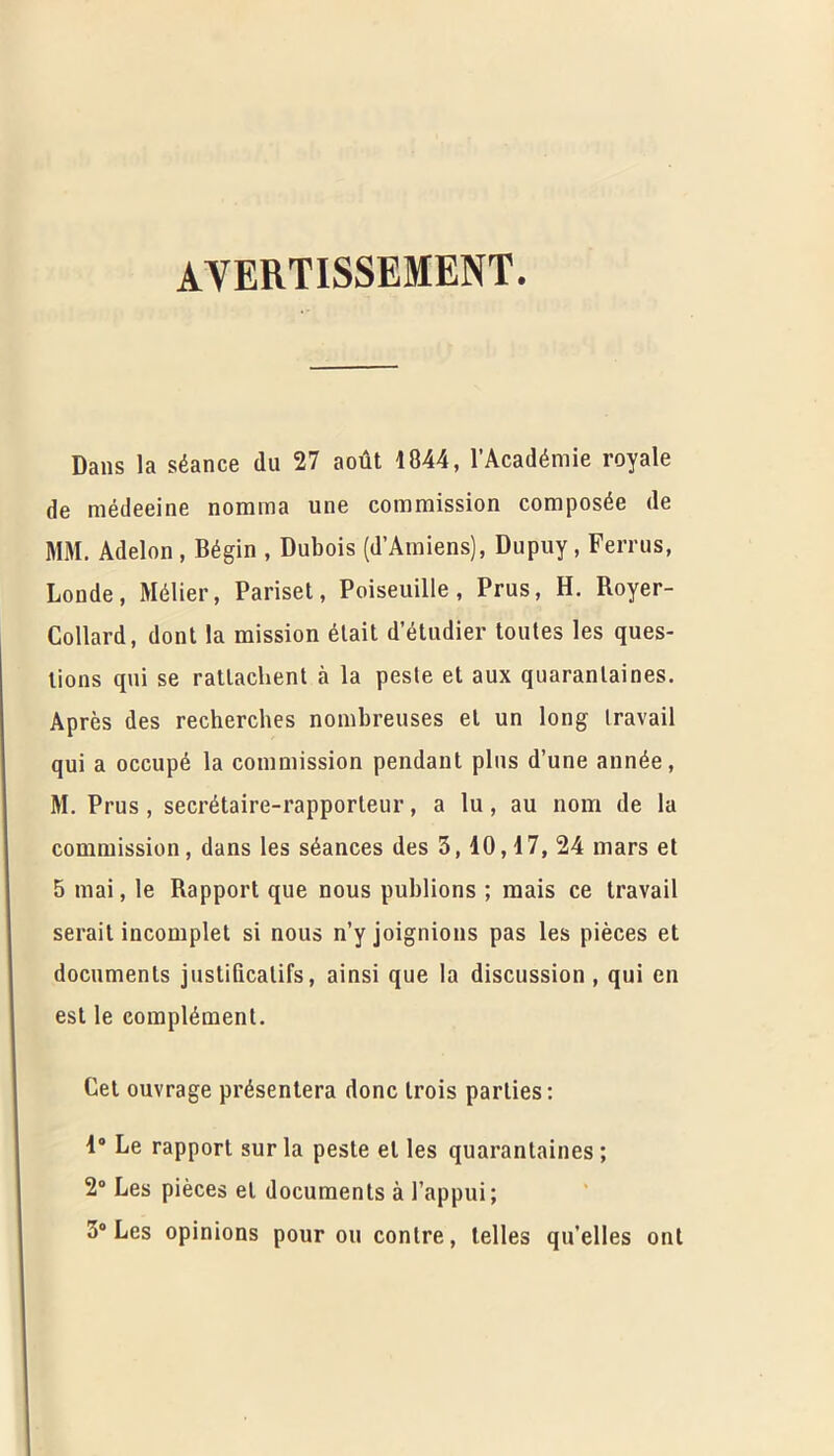 avertissement. Dans la stance (lu 27 aout 1844, l’Academie royale de medeeine norama une commission composde de MM. Adelon , Begin , Dubois (d’Amiens), Dupuy, Ferrus, Londe, Mdlier, Pariset, Poiseuille, Prus, H. Royer- Collard, dont la mission 6tait d’etudier toutes les ques- lions qui se ratlachent a la peste et aux quarantines. Apres des recherches nombreuses el un long travail qui a occupe la commission pendant plus d’une ann^e, M. Prus, secretaire-rapporteur, a lu, au nom de la commission, dans les seances des 3,10,17, 24 mars et 5 mai, le Rapport que nous publions ; mais ce travail serait incomplet si nous n’yjoignions pas les pieces et documents justificatifs, ainsi que la discussion , qui en est le complement. Cet ouvrage presentera done trois parlies: 1° Le rapport sur la peste el les quarantaines; 2° Les pieces et documents a I’appui; 3° Les opinions pour on conlre, telles qu’elles out