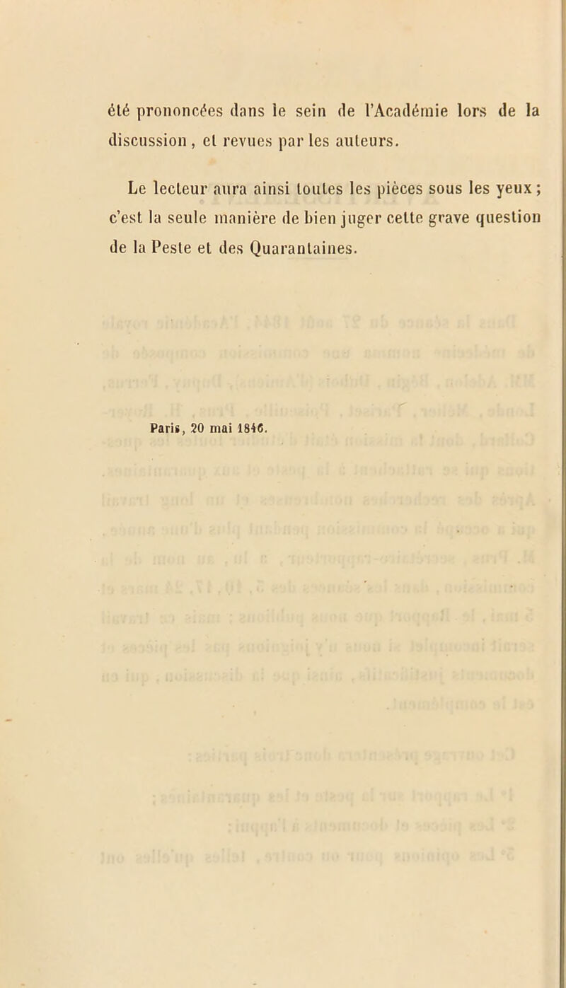 6t6 prononc^es dans ie sein de l’Acad^mie lors de la discussion , el revues par les auleurs. Le lecleur aura ainsi loules les pieces sous les yeux; c’est la seule rnaniere de ltien jtiger celle grave question de la Pesle et ties Quarantines. Paris, 20 mai 1846.