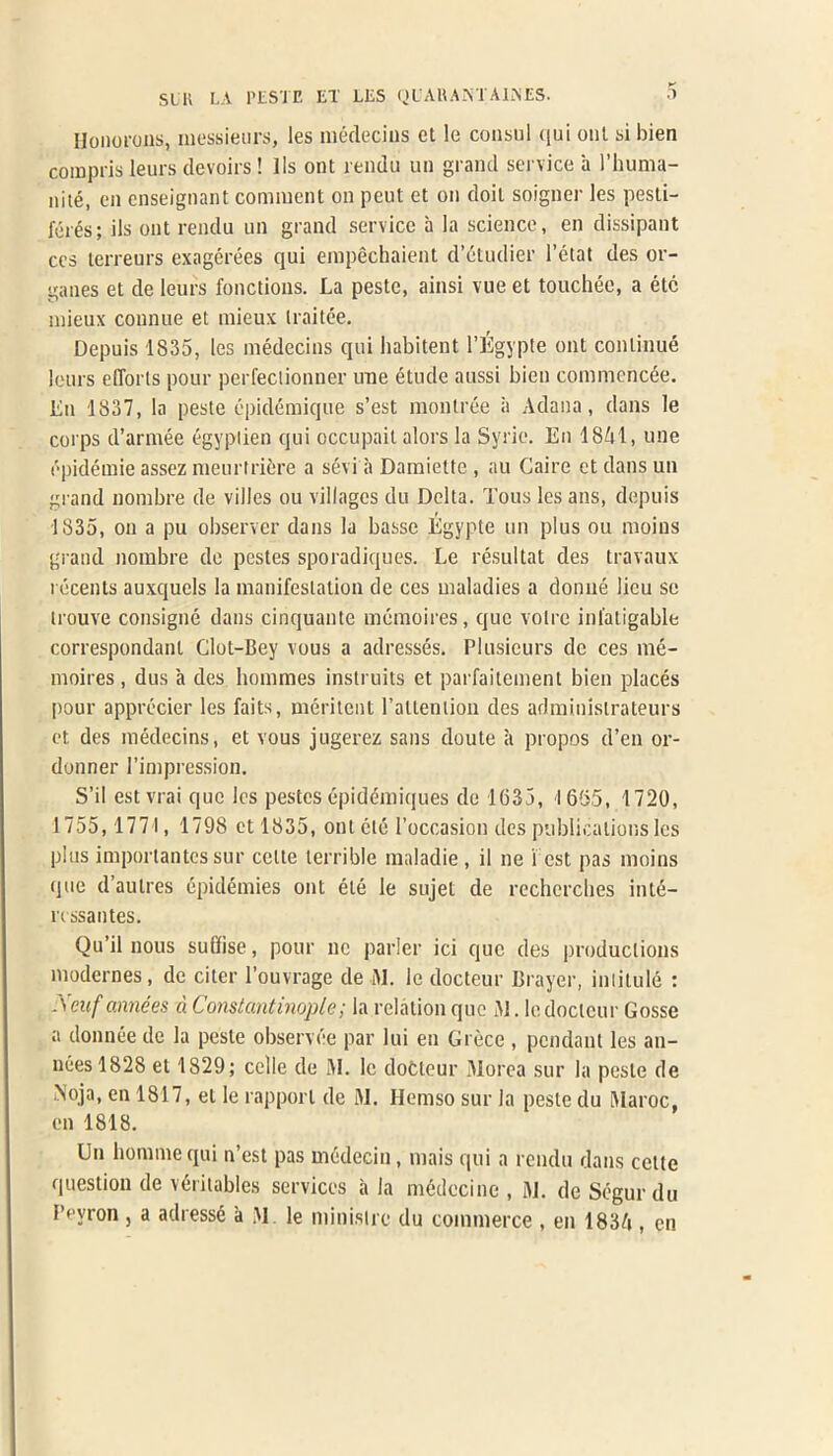 Ilonorons, messieurs, les medecins et le consul (|ui out si bien compris leurs devoirs! lls ont rendu un grand service a I’huma- nite, en enseignant comment on peut et on doit soigner les pesti- fer^s; ils ont rendu un grand service a la science, en dissipant ccs lerreurs exagerees qui empechaient d’etudier l’etat des or- ganes et de leurs fonctions. La peste, ainsi vue et touchec, a etc mieux connue et mieux traitee. Depuis 1835, les medecins qui habitent l’^gypte ont continue leurs eflorls pour perfectionner une etude aussi bien commencee. Ln 1837, la peste epidemique s’est montree ii Adana, dans le corps d’armee egyptien qui occupait alors la Syrie. En 1841, une t'pidemie assez meurtriere a s6vi a Damiette , au Caire et dans un grand nombre de villes ou villages du Delta. Tous les ans, depuis 1835, on a pu observer dans la basse Egyple un plus ou moins grand nombre de pestes sporadiques. Le resultat des travaux recents auxquels la manifestation de ces maladies a donne lieu sc irouve consigne dans cinquante memoires, quo voire inlatigable correspondant Clot-Bey vous a adresses. Plusieurs de ces me- moires, dus a des liommes instruits et parfaitcment bien places pour apprecier les faits, meritent ratlention des adminislrateurs et des medecins, et vous jugerez sans doute a propos d’en or- donner l’impression. S’il estvrai quo les pestes epidemiques de 1(335, 1655, 1720, 1755,1771, 1798 et 1835, ont etc 1’occasion des publications les plus importantessur celle terrible maladie , il ne rest pas moins que d’aulres epidemies ont ete le sujet de rechercbes inte- rcssantes. Qu’il nous suliise, pour no parler ici que des productions modernes, de citer l’ouvrage de 31. le docteur Brayer, intitule : .Xeuf annees d Constantinople; la relation que 31. le docteur Gosse a donnee de la peste observee par lui en Grece , pendant les an- nees 1828 et 1829; celle de 31. le dotleur 31orea sur la peste de Noja, en 1817, el le rapport de 31. Hemso sur la peste du 3Iaroc, en 1818. Un honmiequi n’est pas medecin, mais qui a rendu dans cette question de veritables services a la medccine , 31. de Segur du i’evron , a adress6 a 31 le minisire du commerce , en 1834 , en