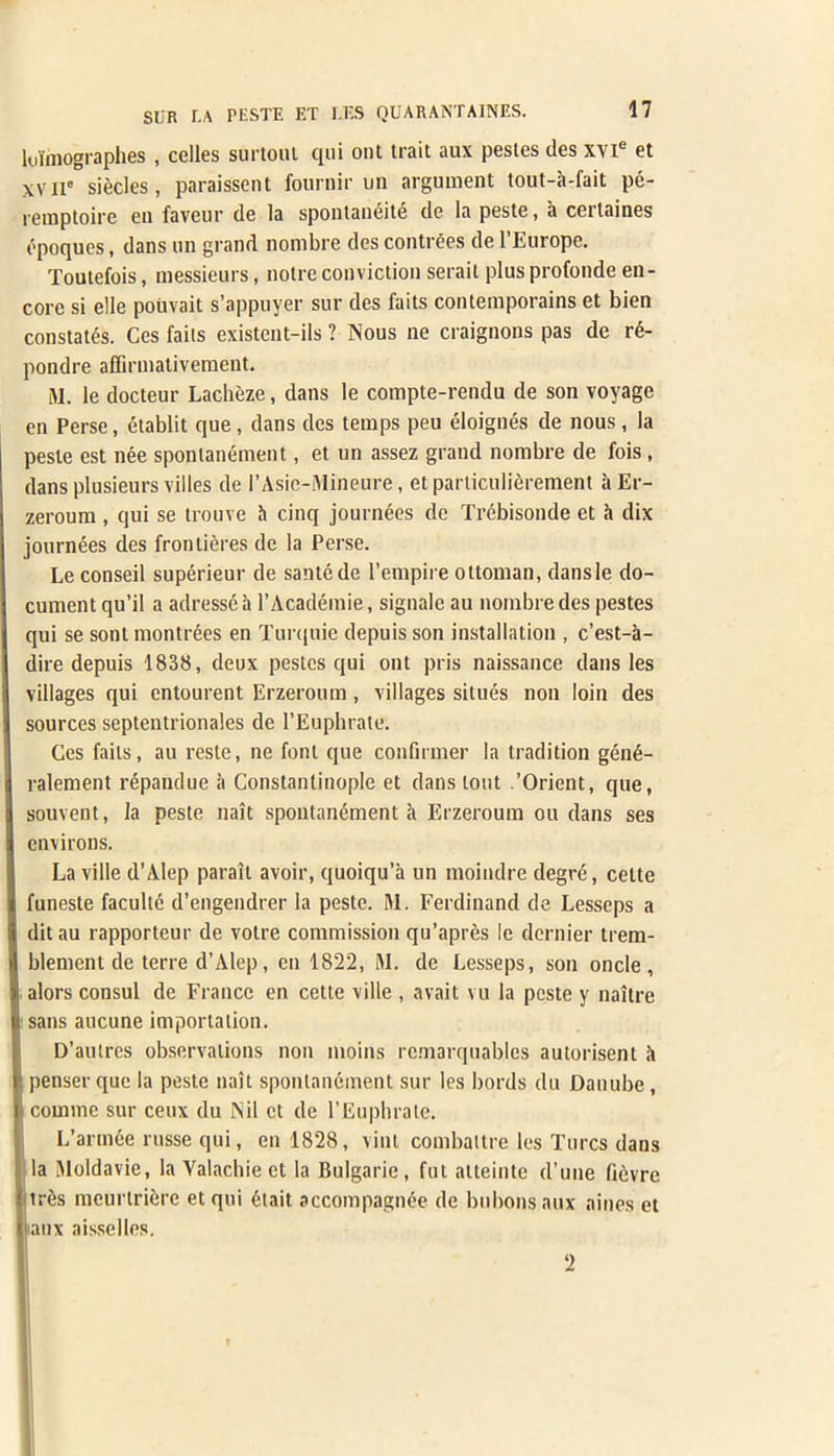 lui'mographes , celles surtoul qui out trait aux pestes dcs x\ie 6t xv ir siecles, paraissent fournir un argument tout-a-fait pe- remptoire en faveur de la spontaneity de la peste, a cerlaines dpoques, dans un grand nonibre des contrees de l’Europe. Toutefois, messieurs, noire conviction serait plus profonde en- core si elle pouvait s’appuyer sur des faits contemporains et bien constates. Ces faits existent-ils ? Nous ne craignons pas de re- pondre affirmativement. M. le docteur Lacheze, dans le compte-rendu de son voyage en Perse, etablit que, dans dcs temps peu eloignes de nous, la peste est nee sponlanement, et un assez grand nombre de fois , dans plusieurs villes de I’Asie-Mineure, et pariiculierement it Er- zeroum , qui se trouve it cinq journees de Trebisonde et it dix journees des frontieres de la Perse. Le conseil superieur de santede l’empire ottoman, dansle do- cument qu’il a adresse it l’Academie, signale au nombre des pestes qui se sont montrees en Turquie depuis son installation , c’est-a- dire depuis 1838, deux pestes qui out pris naissance dans les villages qui entourent Erzeroum, villages situes non loin des sources septentrionales de l’Euphrate. Ces fails, au reste, ne font que confirmer la tradition gend- ralement repandue a Constantinople et dans lout .’Orient, que, souvent, la peste nait spontandment it Erzeroum ou dans ses environs. La ville d’Alep parait avoir, quoiqu’a un moindre degre, celte funeste faculte d’engendrer la peste. M. Ferdinand de Lesseps a ditau rapporteur de votre commission qu’apres le dernier trem- blement de terre d’Alep, en 1822, M. de Lesseps, son oncle , alors consul de France en cette ville , avait vu la peste y naitre sans aucune importation. D’autres observations non moins rcmarquablcs autorisent it ! penser que la peste nait sponlanement sur les bords du Danube , coinme sur ceux du Nil et de l’Euphrale. L’arinde russe qui, en 1828, vint combatlre les Turcs dans la Nloldavie, la Yalachie et la Bulgarie, fat alteinte d’une fievre tres meurtriere etqui dtait accompagnde de bubonsaux aines et I aux aisselles. 2