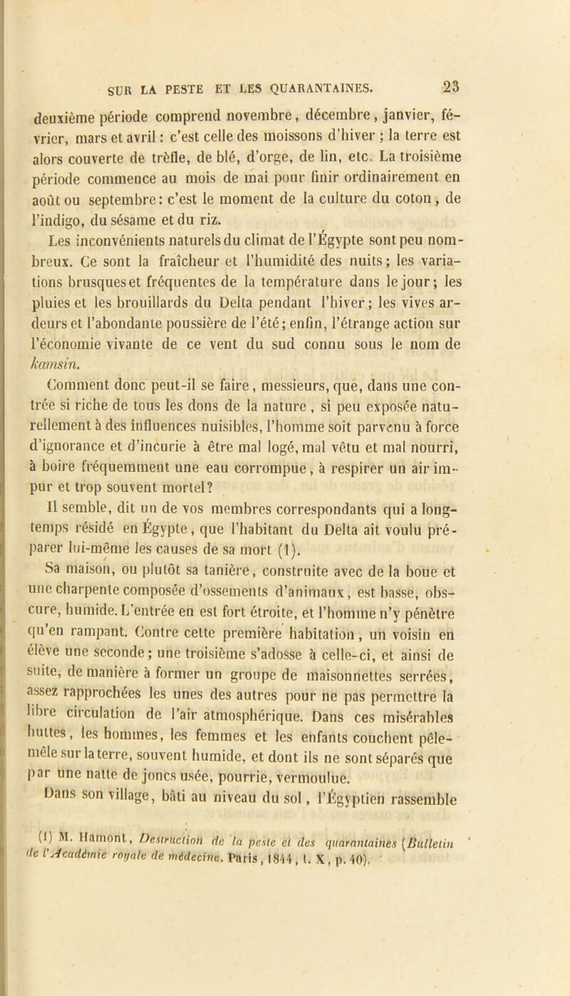 deuxieme periode comprend novembre, ddicembre, janvier, fe- vrier, mars et avril: c’est celle des moissons d’hiver ; la terre est alors couverte de trifle, de ble, d’orge, de lin, etc. La troisteme periode commence au mois de mai pour finir ordinairement en aoutou septembre: c’est le moment de la culture du coton, de l’indigo, du sesame et du riz. Les inconvenients naturelsdu climat de l’Egypte sont peu nom- breux. Ge sont la fraicheur et i’humidite des nuits; les varia- tions brusqueset frequentes de la temperature dans le jour; les pluies et les brouillards du Della pendant l’hiver; les vives ar- deurset l’abondante poussierc de l’ete; enfin, l’etrange action sur l’economie vivante de ce vent du sud connu sous le nom de kamsin. Comment done peut-il se faire, messieurs, que, dans une con- tree si riche de tous les dons de la nature , si peu exposce natu- rellement a des influences nuisibles, rhomme soit parvenu a force d’ignorance et d’incurie a etre mal Ioge, mal vetu et mal nourri, a boire frequemment une eau corrompue, it respirer un air im- pur et trop souvent mortel? II semble, dit un de vos membres correspondants qui a long- temps reside enligypte, que l’habitant du Delta ait voulu pre- parer lui-meme les causes de sa mort (1). Sa maison, ou plutot sa taniere, construite avec de la boue et une charpenle composee d’ossements d’animaux, est bnsse, obs- cure, humide. L entree en est fort etroite, et rhomme n’y penetre qu en rampant. Contre eelte premiere habitation, un voisin en eieve une seconde; une troisieme s’adosse a celle-ci, et ainsi de suite, de maniere a former un groupe de maisonnettes serrees, assez rapprochees les lines des autres pour ne pas permettre la libie circulation de 1 ’air atmospherique. Dans ces mis<5rables buttes, les homines, les femmes et les enfants couchent pfile- mele sur la terre, souvent humide, et dont ils ne sonts6pares que par une natle de joncs usee, pourrie, vermoulue. Dans son village, bali au niveau du sol, l’Egyptien rassemble (I) M. Ilainont, Destruction de la peste el ties quarantaines [Bulletin de l Acadtmie rotjale de midecine. Paris , 1844, t. X, p. 40)