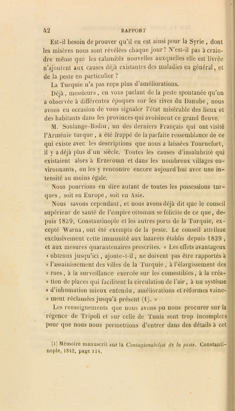 Est-il besom de prouver qu’il en est ainsi pour la Svrie , dont les miseres nous sont reveres cliaque jour? N’est-il pas a craiu- dre meme quo les calamiles nouvelles auxquelles elle esl livree n’ajoutent aux causes deja existantes des maladies en general, et de la peste en particulier ? La Turquie n’a pas recu plus d’ameliorations. Deja , messieurs , cn vous parlant de la peste sponlanee qu’on a observee a diflerentes epoques sur les rives du Danube, nous avons eu occasion de vous signaler l’etat miserable des lieux et des habitants dans les provinces qui avoisinent ce grand fleuve. M. Soulange-Bodin, un des derniers Francais qui ont visits l’Armenie turque , a ele frappe de la parfaile ressemblance de ce qui exisle avec les descriptions que nous a laissees Tournefort, il y a deja plus d’un sibcle. Tonies les causes d’insalubrite qui existaient alors a Erzeroum et dans les nombreux villages en- vironnants, on les y rencontre encore aujourd'bui avec une in- tensity au moius egale. Nous pourrions en dire autant de toutes les possessions lur- ques , soit en Europe, soiL en Asie. Nous savons cependant, el nous avons deja dit quo le conseil superieur de saute de 1’empireottoman sefelicilede ce que, de- puis 18119, Constantinople et les aulres ports de la Turquie, ex- ceple AVarna, ont dte exempts de la peste. Le conseil altiibue exclusivement cette immunity aux lazarets dlabbs depuis 1839 , et aux inesures quaranLcnaires prescriles. « Les diets avantageux ’ obtenus jusqu’ici, ajoute-t-il, lie doivent pas etre rapporles a »l’assainissement des villcs de la Turquie , a 1’elargissement des » rues, a la surveillance exerc<5e sur les comestibles, a la crea- »tion de places qui facilitent la circulation de Fair, a un systeine » d’inbumation mieux entendu, ameliorations et reformes vainc- » ment reclamees jusqu’it present (1). » Les renseignements que nous avons pu nous procurer sur la regence de Tripoli et sur cellc de Tunis sont trop incomplets pour que nous nous permettions d’entrer dans des details a cet (1) Memoire manuscril sur la Coniagiouabiliic dc la pesie. Constanti- nople, 1812, page 114.